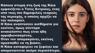 Κάποια στιγμή στη ζωή της Κάια
εμφανίζεται ο Τσέις Άντριους, ένας
από τους πιο δημοφιλείς νεαρούς
της περιοχής, ο οποίος αρχίζει να
την πολιορκεί.
Η Κάια αναπτύσσει αισθήματα για
εκείνον, όμως σύντομα
ανακαλύπτει πως είναι ήδη
αρραβωνιασμένος.
Όταν τον απομακρύνει, εκείνος
προσπαθεί να τη βιάσει.
Η Κάια καταφέρνει να ξεφύγει και
απομονώνεται ακόμα περισσότερο.
 