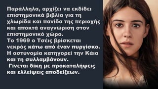 Παράλληλα, αρχίζει να εκδίδει
επιστημονικά βιβλία για τη
χλωρίδα και πανίδα της περιοχής
και αποκτά αναγνώριση στον
επιστημονικό χώρο.
Το 1969 ο Τσέις βρίσκεται
νεκρός κάτω από έναν πυργίσκο.
Η αστυνομία κατηγορεί την Κάια
και τη συλλαμβάνουν.
Γίνεται δίκη με προκαταλήψεις
και ελλείψεις αποδείξεων.
 