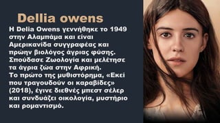 Η Delia Owens γεννήθηκε το 1949
στην Αλαμπάμα και είναι
Αμερικανίδα συγγραφέας και
πρώην βιολόγος άγριας φύσης.
Σπούδασε Ζωολογία και μελέτησε
τα άγρια ζώα στην Αφρική.
Το πρώτο της μυθιστόρημα, «Εκεί
που τραγουδούν οι καραβίδες»
(2018), έγινε διεθνές μπεστ σέλερ
και συνδυάζει οικολογία, μυστήριο
και ρομαντισμό.
 