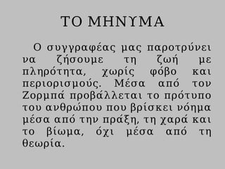 ΤΟ ΜΗΝΥΜΑ
Ο συγγραφέας μας παροτρύνει
να ζήσουμε τη ζωή με
πληρότητα, χωρίς φόβο και
περιορισμούς. Μέσα από τον
Ζορμπά προβάλλεται το πρότυπο
του ανθρώπου που βρίσκει νόημα
μέσα από την πράξη, τη χαρά και
το βίωμα, όχι μέσα από τη
θεωρία.
 