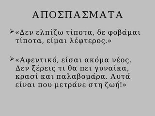 ΑΠΟΣΠΑΣΜΑΤΑ
«Δεν ελπίζω τίποτα, δε φοβάμαι
τίποτα, είμαι λέφτερος.»
«Αφεντικό, είσαι ακόμα νέος.
Δεν ξέρεις τι θα πει γυναίκα,
κρασί και παλαβομάρα. Αυτά
είναι που μετράνε στη ζωή!»
 