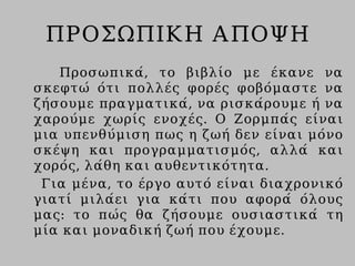 ΠΡΟΣΩΠΙΚΗ ΑΠΟΨΗ
Προσωπικά, το βιβλίο με έκανε να
σκεφτώ ότι πολλές φορές φοβόμαστε να
ζήσουμε πραγματικά, να ρισκάρουμε ή να
χαρούμε χωρίς ενοχές. Ο Ζορμπάς είναι
μια υπενθύμιση πως η ζωή δεν είναι μόνο
σκέψη και προγραμματισμός, αλλά και
χορός, λάθη και αυθεντικότητα.
Για μένα, το έργο αυτό είναι διαχρονικό
γιατί μιλάει για κάτι που αφορά όλους
μας: το πώς θα ζήσουμε ουσιαστικά τη
μία και μοναδική ζωή που έχουμε.
 