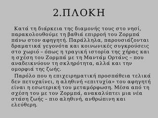 2.ΠΛΟΚΗ
Κατά τη διάρκεια της διαμονής τους στο νησί,
παρακολουθούμε τη βαθιά επιρροή του Ζορμπά
πάνω στον αφηγητή. Παράλληλα, παρουσιάζονται
δραματικά γεγονότα και κοινωνικές συγκρούσεις
στο χωριό – όπως η τραγική ιστορία της χήρας και
η σχέση του Ζορμπά με τη Μαντάμ Ορτάνς – που
αναδεικνύουν τη σκληρότητα, αλλά και την
ομορφιά της ζωής.
Παρόλο που η επιχειρηματική προσπάθεια τελικά
δεν πετυχαίνει, η αληθινή «επιτυχία» του αφηγητή
είναι η εσωτερική του μεταμόρφωση. Μέσα από τη
σχέση του με τον Ζορμπά, ανακαλύπτει μια νέα
στάση ζωής – πιο αληθινή, ανθρώπινη και
ελεύθερη.
 