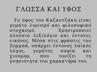 ΓΛΩΣΣΑ ΚΑΙ ΥΦΟΣ
Το ύφος του Καζαντζάκη είναι
γεμάτο λυρισμό και φιλοσοφικό
στοχασμό. Χρησιμοποιεί
πλούσιο λεξιλόγιο και έντονες
εικόνες. Μέσα στις φράσεις του
Ζορμπά, υπάρχει έντονος λαϊκός
λόγος, γεμάτος σοφία και
χιούμορ, που τονίζει τη
γνησιότητα του χαρακτήρα του.
 