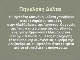 π
Πηνελό η Δέλτα
π π -
Η Πηνελό η Μ ενάκη Δέλτα γεννήθηκε
24 π 1874,
στις Α ριλίου του
π .
στην Αλεξάνδρεια της Αιγύ του Οι γονείς
π
της ήταν ο ε ιχειρηματίας και εθνικός
π
ευεργέτης Εμμανουήλ Μ ενάκης και
,
η Βιργινία Χωρέμη μέλος της ισχυρής
π
τότε εμ ορικής οικογένειας Χωρέμη της
. π
Αλεξάνδρειας Η Πηνελό η ήταν το τρίτο
π π .
α ό τα έξι αιδιά της οικογένειας
 