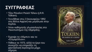 ΣΥΓΓΡΑΦΕΑΣ
• Τζον Ρόναλντ Ρούελ Τόλκιν (J.R.R.
Tolkien).
• Γεννήθηκε στις 3 Ιανουαρίου 1892
στη Νότια Αφρική και μεγάλωσε στην
Αγγλία.
• Ήταν καθηγητής γλωσσολογίας στο
Πανεπιστήμιο της Οξφόρδης.
• Έγραψε το «Χόμπιτ» και το
«Σιλμαρίλλιον».
• Πέθανε το 1973, αλλά το έργο του
συνεχίζει να επηρεάζει τη
φανταστική λογοτεχνία μέχρι
σήμερα.
 