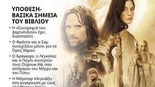 ΥΠΟΘΕΣΗ-
ΒΑΣΙΚΑ ΣΗΜΕΙΑ
ΤΟΥ ΒΙΒΛΙΟΥ
• Η «Συντροφιά του
Δαχτυλιδιού» έχει
διασπαστεί
• Ο Φρόντο και ο Σαμ
συνεχίζουν μόνοι για το
Όρος Χαμού
• Ο Άραγκορν, ο Λέγκολας
και ο Γκίμλι κυνηγούν
τους Ούρουκ-Χάι που
απήγαγαν τον Μέρρυ και
τον Πίπιν
• Η Μόρντορ πλησιάζει
στη σύγκρουση με τους
 