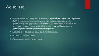 Лечение
 Реканализация синусов: локальная тромболитическая терапии
(ТЛТ) (в исключительных случаях при прогрессировании
тромбоза); инструментальные методы удаления тромбов из
синусов твердой мозговой оболочки — тромбэктомия и
декомпресcивная трепанация черепа
 Борьба с интракраниальной гипертензией.
 Борьба с инфекцией.
 Симптоматическая терапия
 