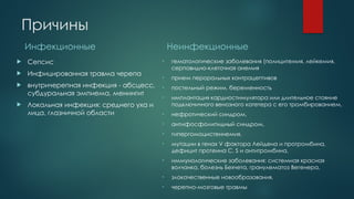 Причины
Инфекционные
 Сепсис
 Инфицированная травма черепа
 внутричерепная инфекция - абсцесс,
субдуральная эмпиема, менингит
 Локальная инфекция: среднего уха и
лица, глазничной области
Неинфекционные
• гематологические заболевания (полицитемия, лейкемия,
серповидно-клеточная анемия
• прием пероральных контрацептивов
• постельный режим, беременность
• имплантация кардиостимулятора или длительное стояние
подключичного венозного катетера с его тромбированием,
• нефротический синдром,
• антифосфолипидный синдром,
• гипергомоцистеинемия,
• мутации в генах V фактора Лейдена и протромбина,
дефицит протеина C, S и антитромбина,
• иммунологические заболевания: системная красная
волчанка, болезнь Бехчета, гранулематоз Вегенера,
• злокачественные новообразования,
• черепно-мозговые травмы
 