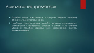 Локализация тромбозов
 Тромбоз чаще локализуется в синусах твердой мозговой
оболочки, чем в мозговых венах.
 Наиболее распространен тромбоз верхнего сагиттального,
сигмовидных и поперечных синусов, а далее — по степени
убывания: тромбоз корковых вен, кавернозного синуса,
мозжечковых вен.
 