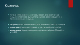 Клиника
 Начало заболевания может варьировать от внезапного до
медленнопрогрессирующего процесса, развивающегося в
течение нескольких недель.
 Острое начало (менее чем за 48 ч) возникает у 28—37% больных,
 подострое (симптомы развиваются до 30 дней) — у 42—56%,
 хроническое (нарастание симптомов длится более 30 дней) —
у 7—25% .
 