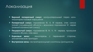 Локализация
 Верхний поперечный синус: контрлатеральный парез ноги-
тетрапарез-тазовые нарушения
 Поперечный синус: поражение IX, X, XI нервов, отек мягких
тканей сосцевидной области – возможно поражение VI нерва
(нижний каменистый синус)
 Пещеристый синус: поражение III, IV, V, VI нервов, протрузия
глазного яблока, отек века
 Корковые вены: гемипарезы с переменой стороны,
эпилептические припадки
 Внутренние вены: экстрапирамидные симптомы (ригидность)
 