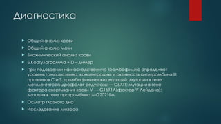 Диагностика
 Общий анализ крови
 Общий анализ мочи
 Биохимический анализ крови
 Б.Коагулограмма + D – димер
 При подозрении на наследственную тромбофилию определяют
уровень гомоцистеина, концентрацию и активность антитромбина III,
протеинов С и S, тромбофилических мутаций: мутации в гене
метилентетрагидрофолат-редуктазы — C677T; мутации в гене
фактора свертывания крови V — G1691A(фактор V Лейдена);
мутация в гене протромбина —G20210A
 Осмотр глазного дна
 Исследование ликвора
 