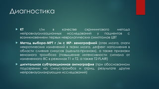Диагностика
 КТ г/м в качестве скринингового метода
нейровизуализационных исследований у пациентов с
возникновением первых неврологических симптомов ЦВТ
 Метод выбора-МРТ г /м с МР- венографией (отек мозга, очаги
некротических изменений в ткани мозга, дефект наполнения в
области слияния синусов («дельта-признак»), а также признаки
венозного тромбоза (повышение интенсивности сигнала от
измененного ВС в режимах Т1 и Т2, а также T2-FLAIR)
 дигитальная субтракционная ангиография (при обоснованном
подозрении на синус-тромбоз и отриц. результате других
нейровизуализирующих исследований)
 