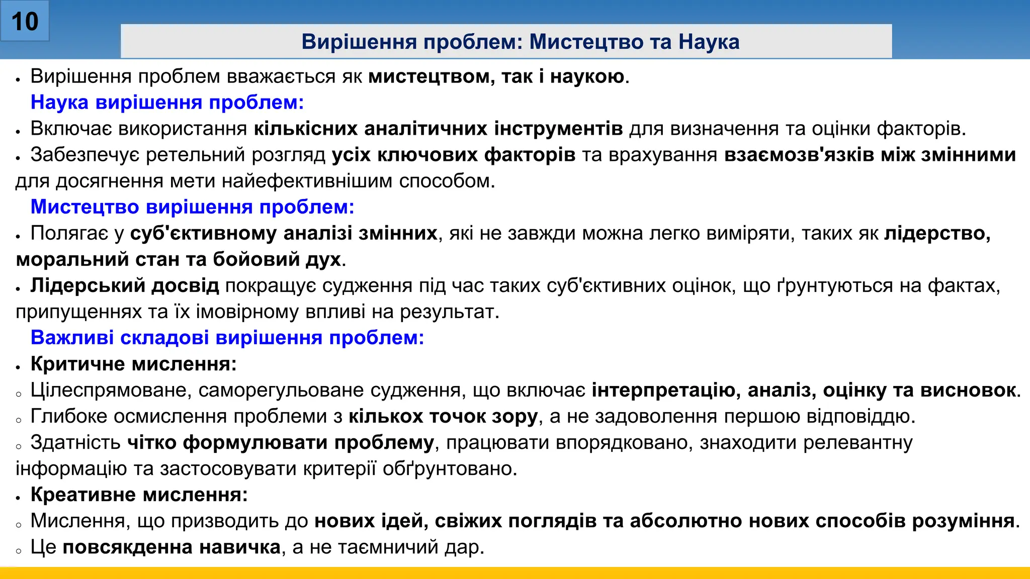 10
Вирішення проблем: Мистецтво та Наука
• Вирішення проблем вважається як мистецтвом, так і наукою.
Наука вирішення проблем:
• Включає використання кількісних аналітичних інструментів для визначення та оцінки факторів.
• Забезпечує ретельний розгляд усіх ключових факторів та врахування взаємозв'язків між змінними
для досягнення мети найефективнішим способом.
Мистецтво вирішення проблем:
• Полягає у суб'єктивному аналізі змінних, які не завжди можна легко виміряти, таких як лідерство,
моральний стан та бойовий дух.
• Лідерський досвід покращує судження під час таких суб'єктивних оцінок, що ґрунтуються на фактах,
припущеннях та їх імовірному впливі на результат.
Важливі складові вирішення проблем:
• Критичне мислення:
o Цілеспрямоване, саморегульоване судження, що включає інтерпретацію, аналіз, оцінку та висновок.
o Глибоке осмислення проблеми з кількох точок зору, а не задоволення першою відповіддю.
o Здатність чітко формулювати проблему, працювати впорядковано, знаходити релевантну
інформацію та застосовувати критерії обґрунтовано.
• Креативне мислення:
o Мислення, що призводить до нових ідей, свіжих поглядів та абсолютно нових способів розуміння.
o Це повсякденна навичка, а не таємничий дар.
 