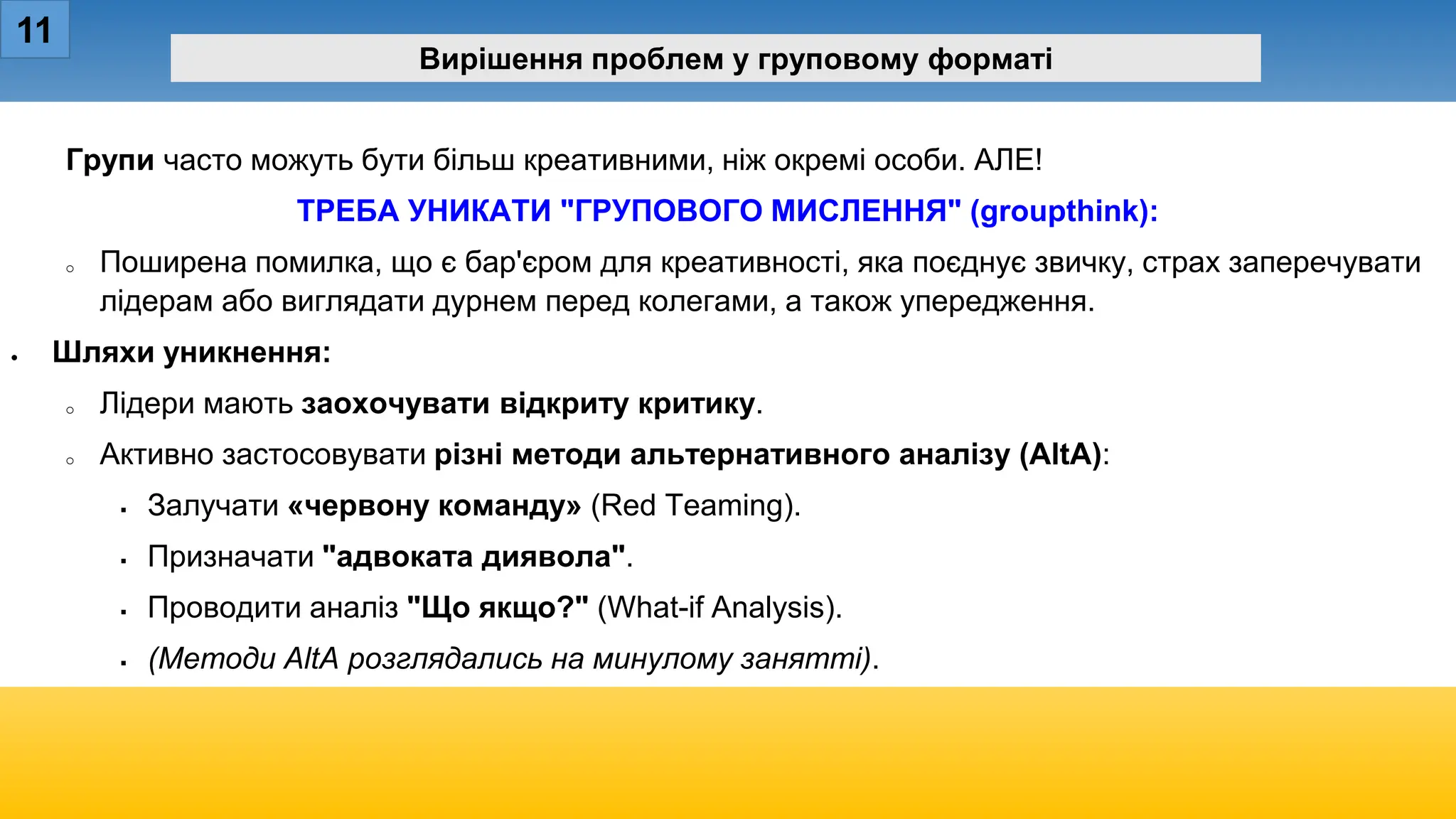 11
Вирішення проблем у груповому форматі
Групи часто можуть бути більш креативними, ніж окремі особи. АЛЕ!
ТРЕБА УНИКАТИ "ГРУПОВОГО МИСЛЕННЯ" (groupthink):
o Поширена помилка, що є бар'єром для креативності, яка поєднує звичку, страх заперечувати
лідерам або виглядати дурнем перед колегами, а також упередження.
• Шляхи уникнення:
o Лідери мають заохочувати відкриту критику.
o Активно застосовувати різні методи альтернативного аналізу (AltA):
 Залучати «червону команду» (Red Teaming).
 Призначати "адвоката диявола".
 Проводити аналіз "Що якщо?" (What-if Analysis).
 (Методи AltA розглядались на минулому занятті).
 