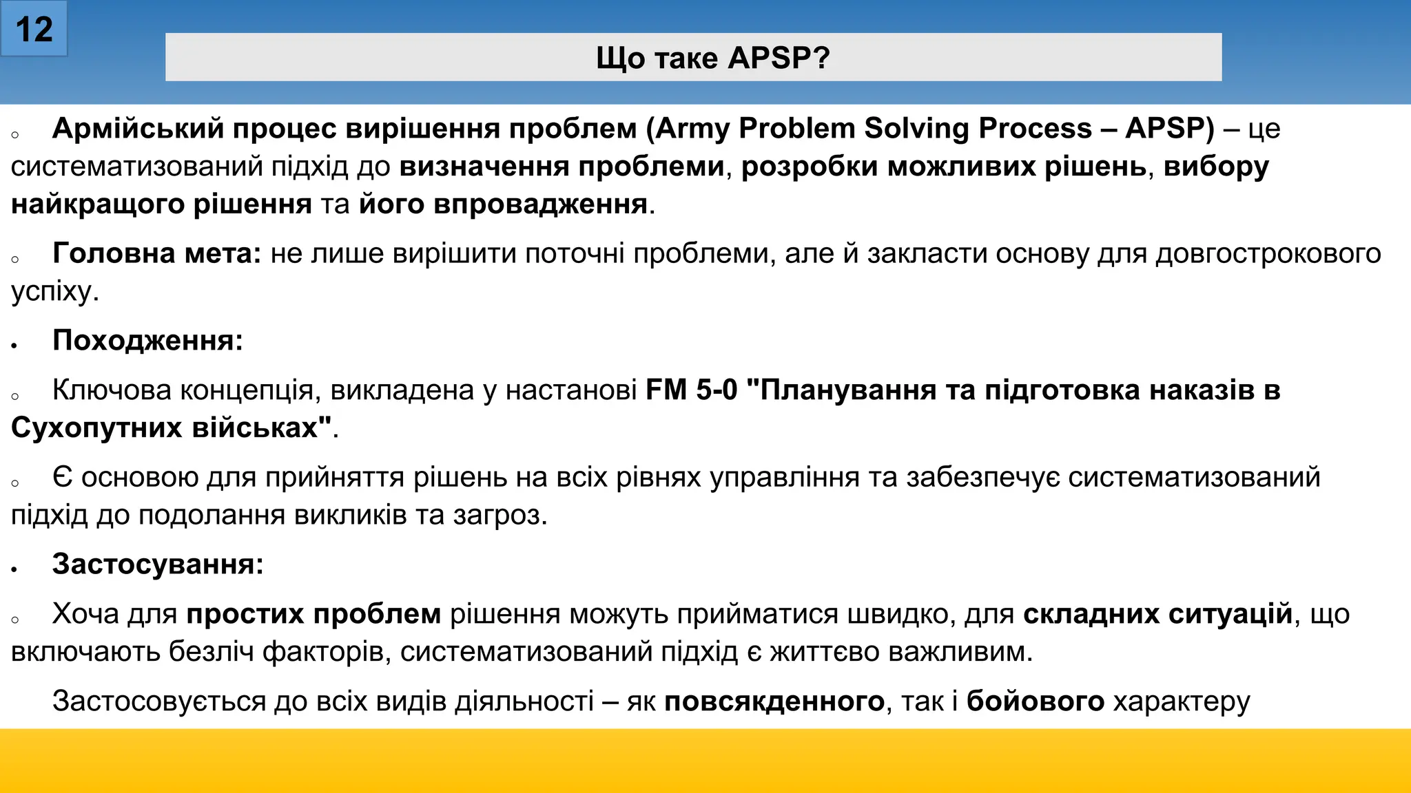 12
Що таке APSP?
o Армійський процес вирішення проблем (Army Problem Solving Process – APSP) – це
систематизований підхід до визначення проблеми, розробки можливих рішень, вибору
найкращого рішення та його впровадження.
o Головна мета: не лише вирішити поточні проблеми, але й закласти основу для довгострокового
успіху.
• Походження:
o Ключова концепція, викладена у настанові FM 5-0 "Планування та підготовка наказів в
Сухопутних військах".
o Є основою для прийняття рішень на всіх рівнях управління та забезпечує систематизований
підхід до подолання викликів та загроз.
• Застосування:
o Хоча для простих проблем рішення можуть прийматися швидко, для складних ситуацій, що
включають безліч факторів, систематизований підхід є життєво важливим.
Застосовується до всіх видів діяльності – як повсякденного, так і бойового характеру
 