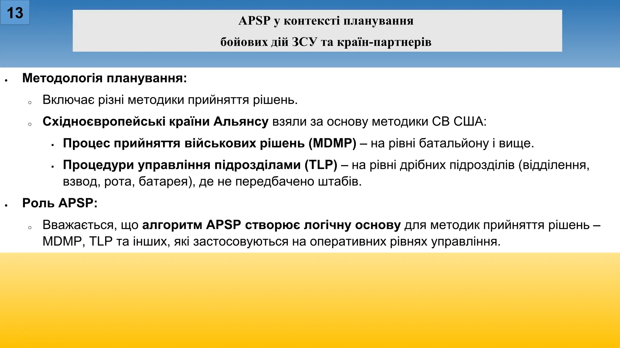 13 APSP у контексті планування
бойових дій ЗСУ та країн-партнерів
• Методологія планування:
o Включає різні методики прийняття рішень.
o Східноєвропейські країни Альянсу взяли за основу методики СВ США:
 Процес прийняття військових рішень (MDMP) – на рівні батальйону і вище.
 Процедури управління підрозділами (TLP) – на рівні дрібних підрозділів (відділення,
взвод, рота, батарея), де не передбачено штабів.
• Роль APSP:
o Вважається, що алгоритм APSP створює логічну основу для методик прийняття рішень –
MDMP, TLP та інших, які застосовуються на оперативних рівнях управління.
 