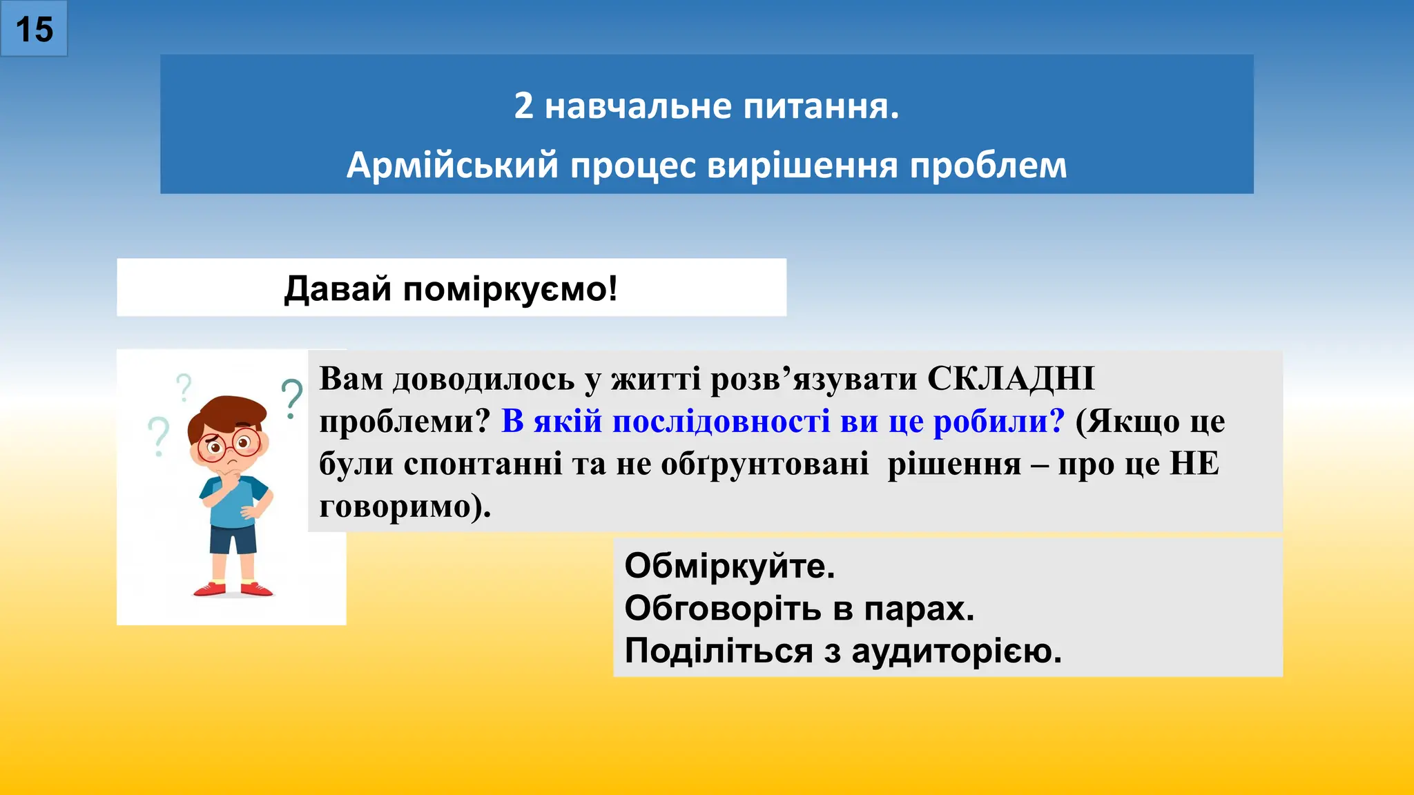 2 навчальне питання.
Армійський процес вирішення проблем
15
Обміркуйте.
Обговоріть в парах.
Поділіться з аудиторією.
Давай поміркуємо!
Вам доводилось у житті розв’язувати СКЛАДНІ
проблеми? В якій послідовності ви це робили? (Якщо це
були спонтанні та не обґрунтовані рішення – про це НЕ
говоримо).
 