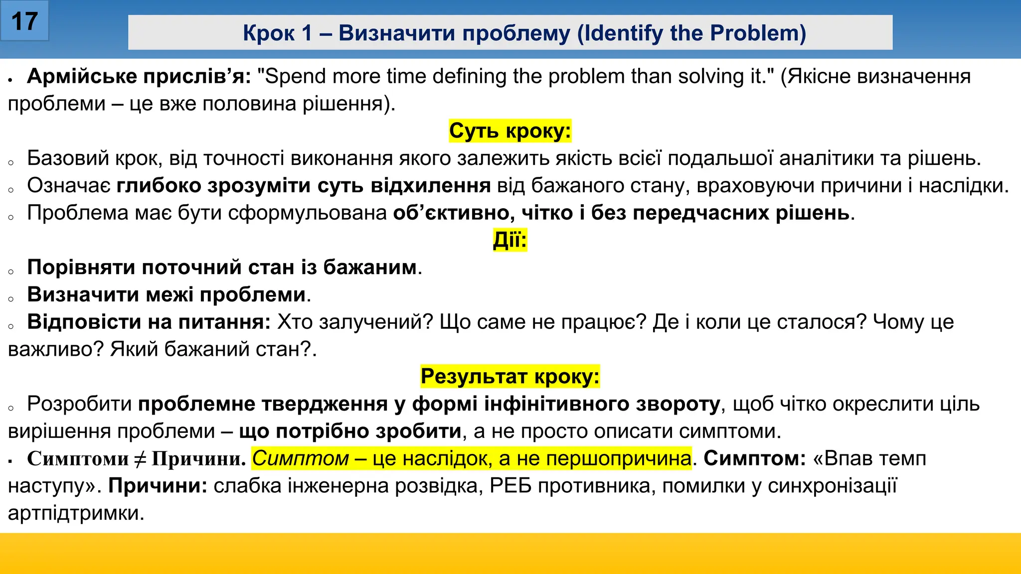 17 Крок 1 – Визначити проблему (Identify the Problem)
• Армійське прислів’я: "Spend more time defining the problem than solving it." (Якісне визначення
проблеми – це вже половина рішення).
Суть кроку:
o Базовий крок, від точності виконання якого залежить якість всієї подальшої аналітики та рішень.
o Означає глибоко зрозуміти суть відхилення від бажаного стану, враховуючи причини і наслідки.
o Проблема має бути сформульована об’єктивно, чітко і без передчасних рішень.
Дії:
o Порівняти поточний стан із бажаним.
o Визначити межі проблеми.
o Відповісти на питання: Хто залучений? Що саме не працює? Де і коли це сталося? Чому це
важливо? Який бажаний стан?.
Результат кроку:
o Розробити проблемне твердження у формі інфінітивного звороту, щоб чітко окреслити ціль
вирішення проблеми – що потрібно зробити, а не просто описати симптоми.
 Симптоми ≠ Причини. Симптом – це наслідок, а не першопричина. Симптом: «Впав темп
наступу». Причини: слабка інженерна розвідка, РЕБ противника, помилки у синхронізації
артпідтримки.
 