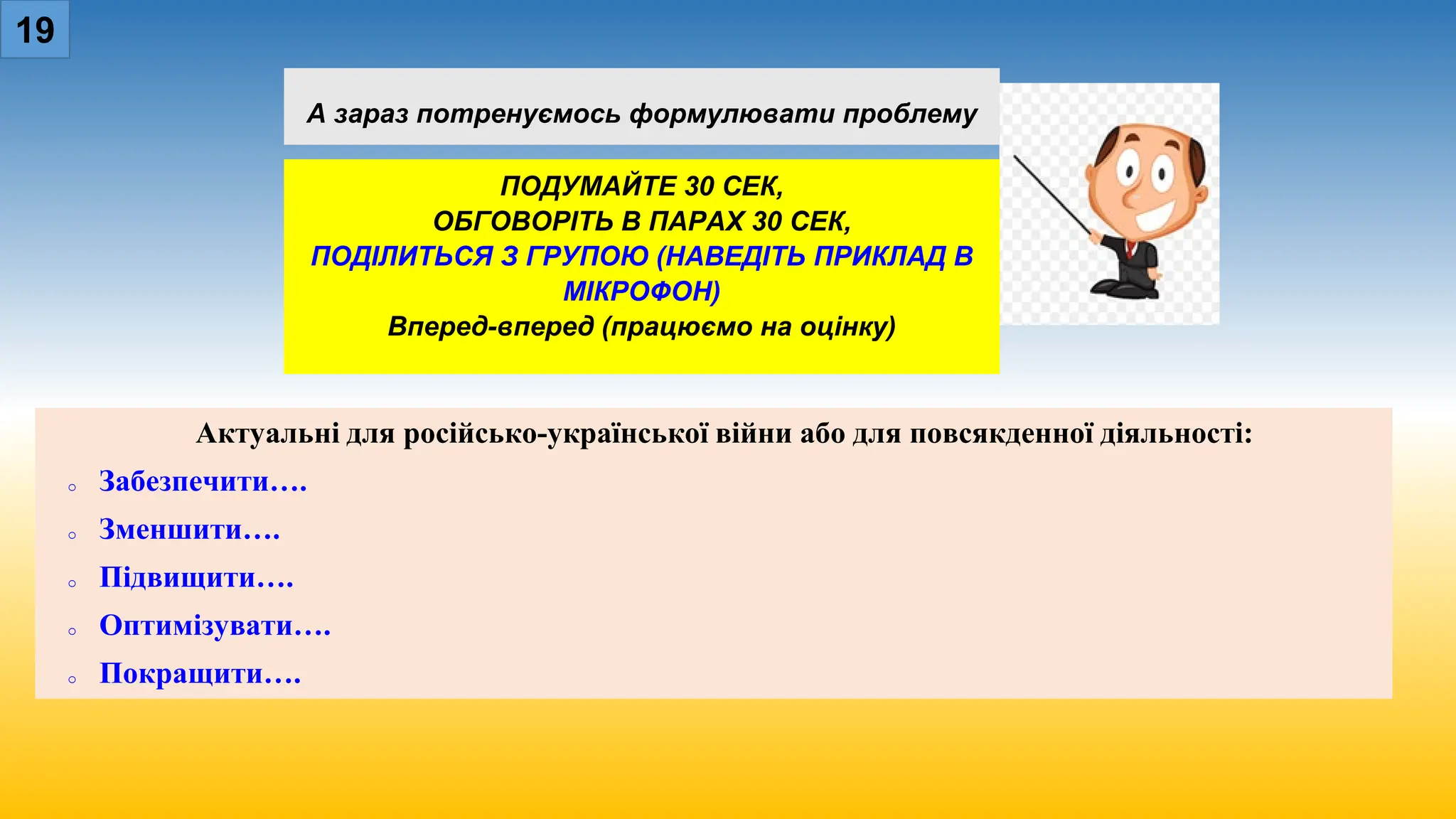 А зараз потренуємось формулювати проблему
ПОДУМАЙТЕ 30 СЕК,
ОБГОВОРІТЬ В ПАРАХ 30 СЕК,
ПОДІЛИТЬСЯ З ГРУПОЮ (НАВЕДІТЬ ПРИКЛАД В
МІКРОФОН)
Вперед-вперед (працюємо на оцінку)
19
Актуальні для російсько-української війни або для повсякденної діяльності:
o Забезпечити….
o Зменшити….
o Підвищити….
o Оптимізувати….
o Покращити….
 