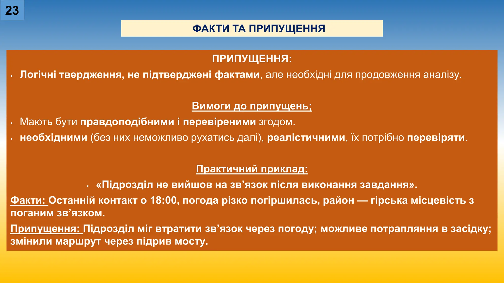 23
ПРИПУЩЕННЯ:
 Логічні твердження, не підтверджені фактами, але необхідні для продовження аналізу.
Вимоги до припущень;
 Мають бути правдоподібними і перевіреними згодом.
 необхідними (без них неможливо рухатись далі), реалістичними, їх потрібно перевіряти.
Практичний приклад:
 «Підрозділ не вийшов на зв’язок після виконання завдання».
Факти: Останній контакт о 18:00, погода різко погіршилась, район — гірська місцевість з
поганим зв’язком.
Припущення: Підрозділ міг втратити зв’язок через погоду; можливе потрапляння в засідку;
змінили маршрут через підрив мосту.
ФАКТИ ТА ПРИПУЩЕННЯ
 