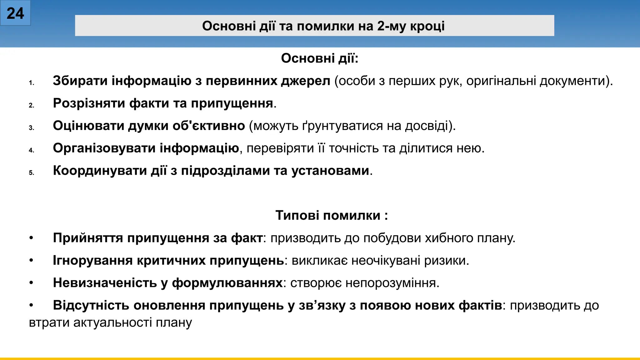 24
Основні дії та помилки на 2-му кроці
Основні дії:
1. Збирати інформацію з первинних джерел (особи з перших рук, оригінальні документи).
2. Розрізняти факти та припущення.
3. Оцінювати думки об'єктивно (можуть ґрунтуватися на досвіді).
4. Організовувати інформацію, перевіряти її точність та ділитися нею.
5. Координувати дії з підрозділами та установами.
Типові помилки :
• Прийняття припущення за факт: призводить до побудови хибного плану.
• Ігнорування критичних припущень: викликає неочікувані ризики.
• Невизначеність у формулюваннях: створює непорозуміння.
• Відсутність оновлення припущень у зв’язку з появою нових фактів: призводить до
втрати актуальності плану
 