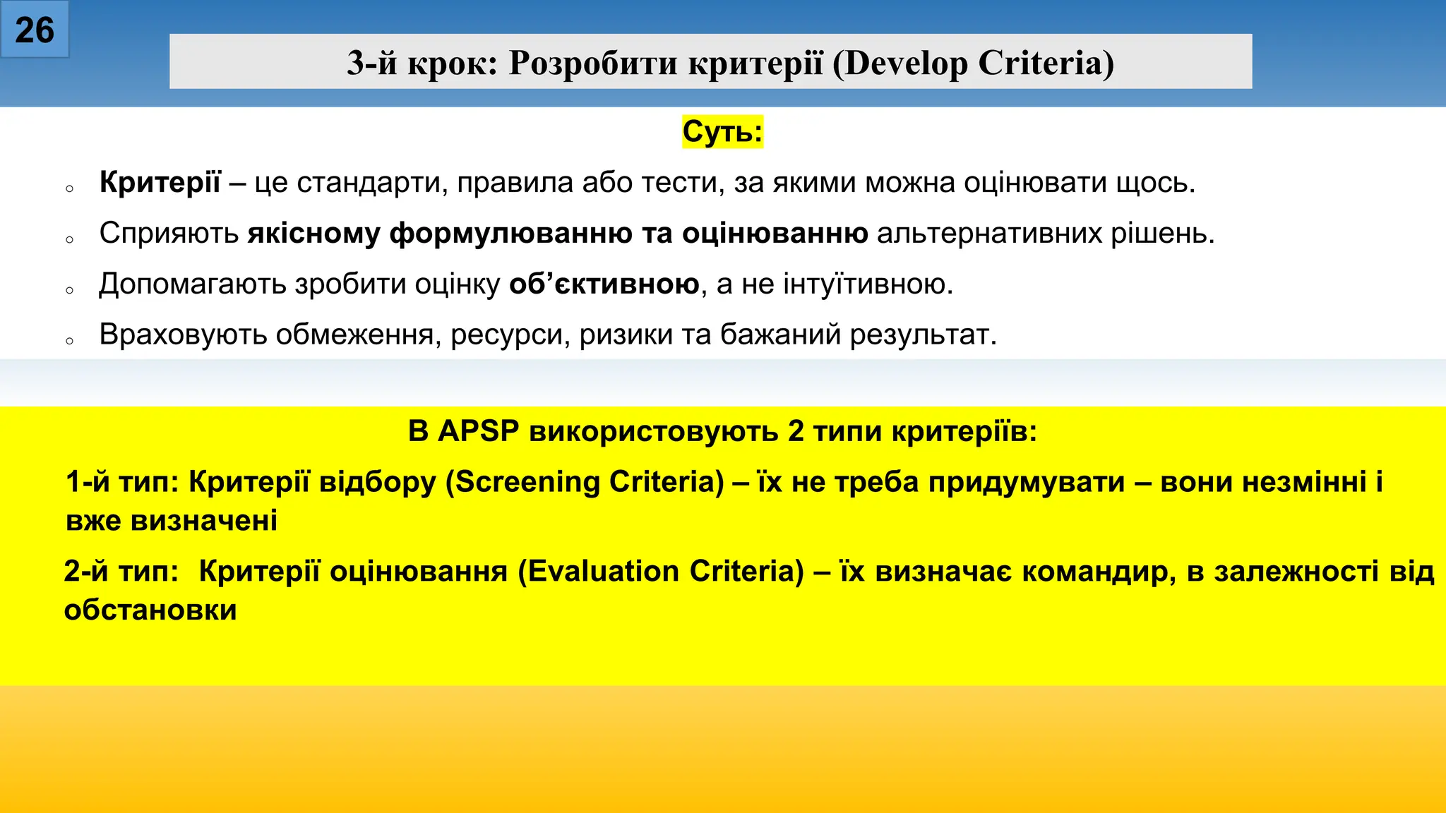 26
3-й крок: Розробити критерії (Develop Criteria)
Суть:
o Критерії – це стандарти, правила або тести, за якими можна оцінювати щось.
o Сприяють якісному формулюванню та оцінюванню альтернативних рішень.
o Допомагають зробити оцінку об’єктивною, а не інтуїтивною.
o Враховують обмеження, ресурси, ризики та бажаний результат.
В APSP використовують 2 типи критеріїв:
1-й тип: Критерії відбору (Screening Criteria) – їх не треба придумувати – вони незмінні і
вже визначені
2-й тип: Критерії оцінювання (Evaluation Criteria) – їх визначає командир, в залежності від
обстановки
 