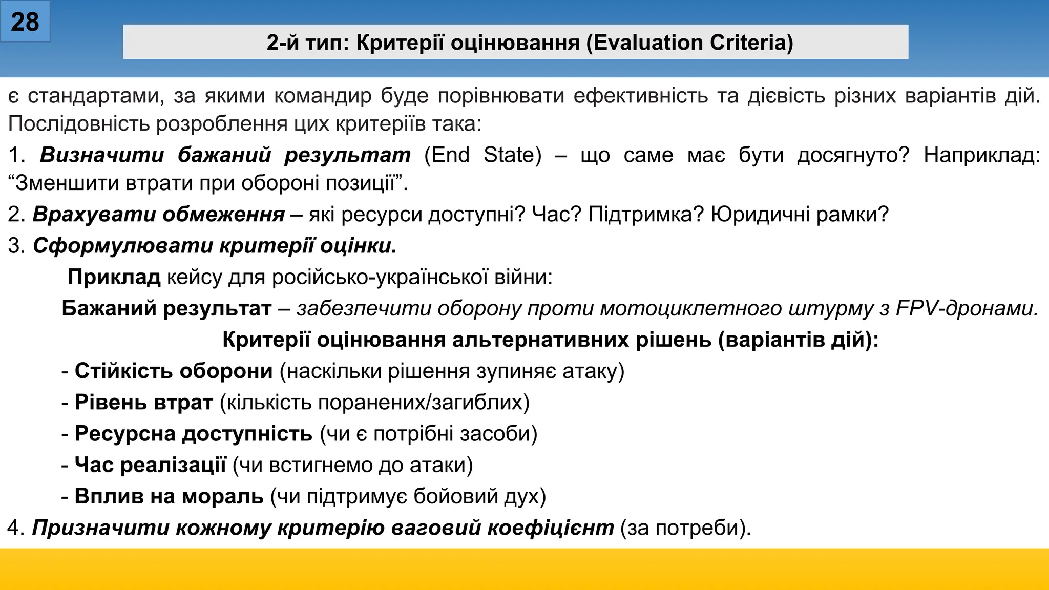 28
2-й тип: Критерії оцінювання (Evaluation Criteria)
є стандартами, за якими командир буде порівнювати ефективність та дієвість різних варіантів дій.
Послідовність розроблення цих критеріїв така:
1. Визначити бажаний результат (End State) – що саме має бути досягнуто? Наприклад:
“Зменшити втрати при обороні позиції”.
2. Врахувати обмеження – які ресурси доступні? Час? Підтримка? Юридичні рамки?
3. Сформулювати критерії оцінки.
Приклад кейсу для російсько-української війни:
Бажаний результат – забезпечити оборону проти мотоциклетного штурму з FPV-дронами.
Критерії оцінювання альтернативних рішень (варіантів дій):
- Стійкість оборони (наскільки рішення зупиняє атаку)
- Рівень втрат (кількість поранених/загиблих)
- Ресурсна доступність (чи є потрібні засоби)
- Час реалізації (чи встигнемо до атаки)
- Вплив на мораль (чи підтримує бойовий дух)
4. Призначити кожному критерію ваговий коефіцієнт (за потреби).
 