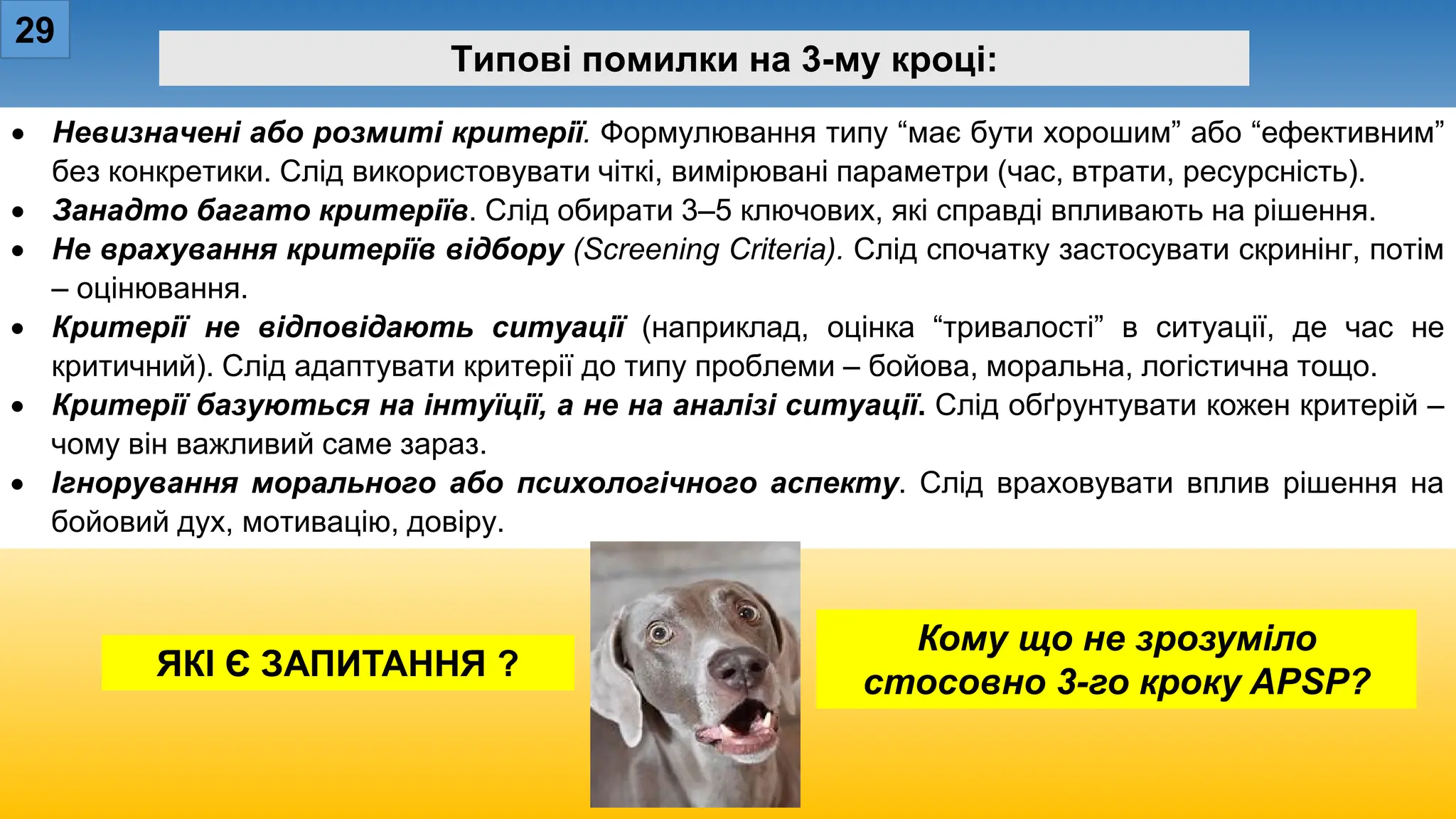 29
Типові помилки на 3-му кроці:
• Невизначені або розмиті критерії. Формулювання типу “має бути хорошим” або “ефективним”
без конкретики. Слід використовувати чіткі, вимірювані параметри (час, втрати, ресурсність).
• Занадто багато критеріїв. Слід обирати 3–5 ключових, які справді впливають на рішення.
• Не врахування критеріїв відбору (Screening Criteria). Слід спочатку застосувати скринінг, потім
– оцінювання.
• Критерії не відповідають ситуації (наприклад, оцінка “тривалості” в ситуації, де час не
критичний). Слід адаптувати критерії до типу проблеми – бойова, моральна, логістична тощо.
• Критерії базуються на інтуїції, а не на аналізі ситуації. Слід обґрунтувати кожен критерій –
чому він важливий саме зараз.
• Ігнорування морального або психологічного аспекту. Слід враховувати вплив рішення на
бойовий дух, мотивацію, довіру.
Кому що не зрозуміло
стосовно 3-го кроку APSP?
ЯКІ Є ЗАПИТАННЯ ?
 