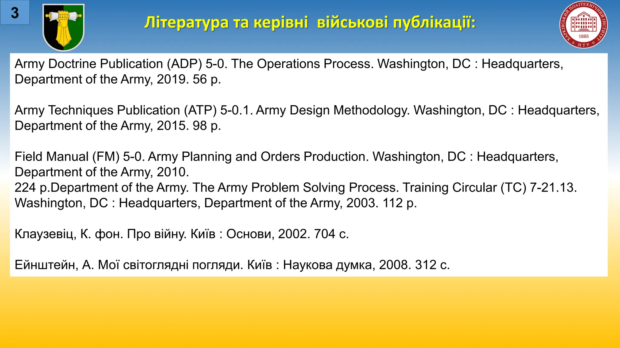 Література та керівні військові публікації:
3
Army Doctrine Publication (ADP) 5-0. The Operations Process. Washington, DC : Headquarters,
Department of the Army, 2019. 56 p.
Army Techniques Publication (ATP) 5-0.1. Army Design Methodology. Washington, DC : Headquarters,
Department of the Army, 2015. 98 p.
Field Manual (FM) 5-0. Army Planning and Orders Production. Washington, DC : Headquarters,
Department of the Army, 2010.
224 p.Department of the Army. The Army Problem Solving Process. Training Circular (TC) 7-21.13.
Washington, DC : Headquarters, Department of the Army, 2003. 112 p.
Клаузевіц, К. фон. Про війну. Київ : Основи, 2002. 704 с.
Ейнштейн, А. Мої світоглядні погляди. Київ : Наукова думка, 2008. 312 с.
 