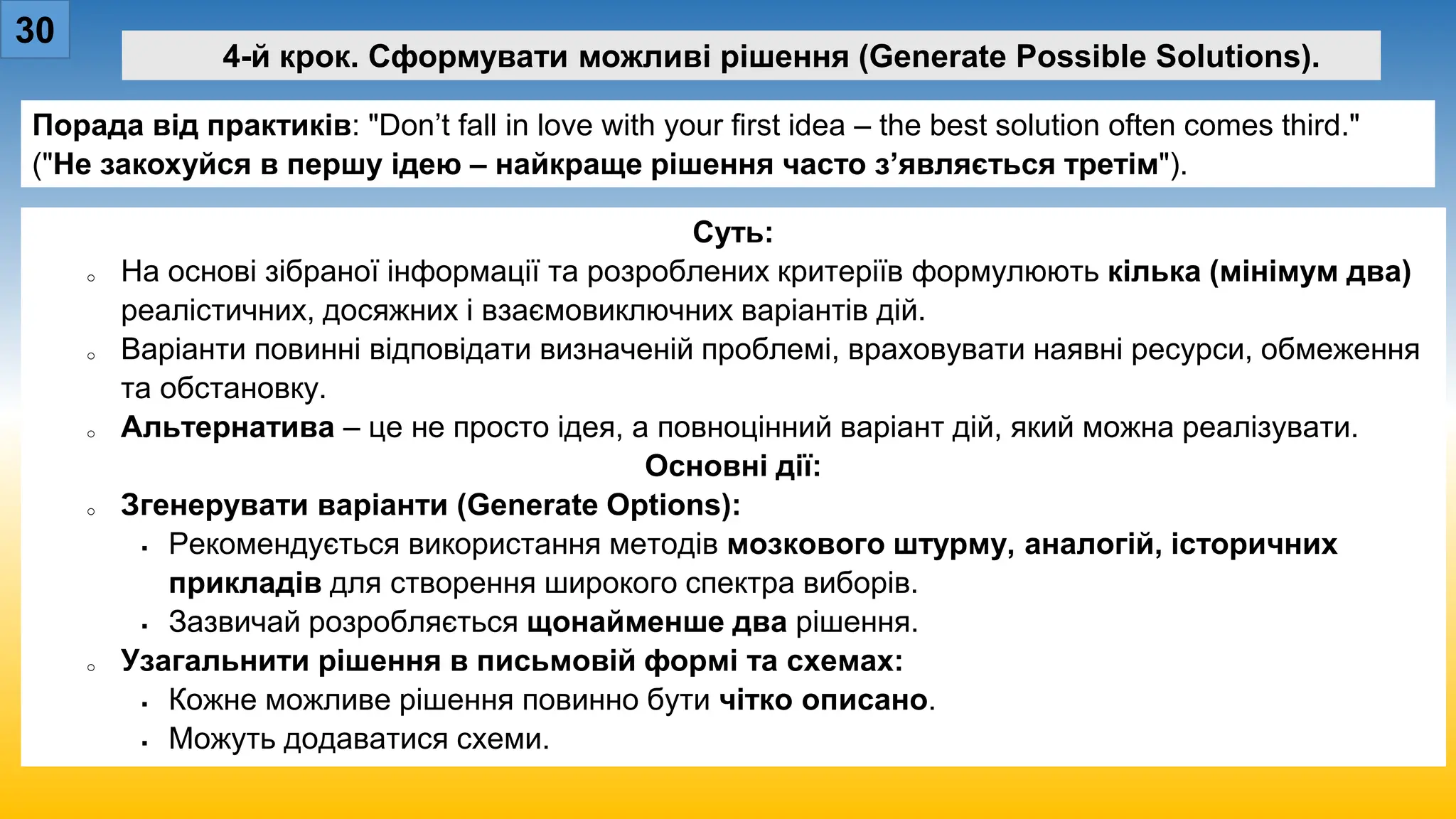 30
4-й крок. Сформувати можливі рішення (Generate Possible Solutions).
Порада від практиків: "Don’t fall in love with your first idea – the best solution often comes third."
("Не закохуйся в першу ідею – найкраще рішення часто з’являється третім").
Суть:
o На основі зібраної інформації та розроблених критеріїв формулюють кілька (мінімум два)
реалістичних, досяжних і взаємовиключних варіантів дій.
o Варіанти повинні відповідати визначеній проблемі, враховувати наявні ресурси, обмеження
та обстановку.
o Альтернатива – це не просто ідея, а повноцінний варіант дій, який можна реалізувати.
Основні дії:
o Згенерувати варіанти (Generate Options):
 Рекомендується використання методів мозкового штурму, аналогій, історичних
прикладів для створення широкого спектра виборів.
 Зазвичай розробляється щонайменше два рішення.
o Узагальнити рішення в письмовій формі та схемах:
 Кожне можливе рішення повинно бути чітко описано.
 Можуть додаватися схеми.
 