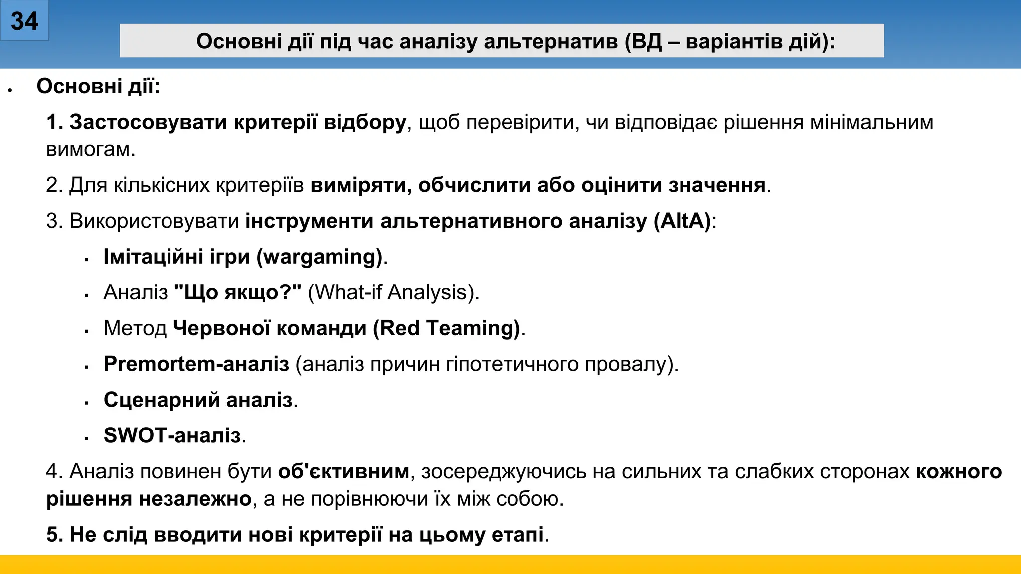 34
Основні дії під час аналізу альтернатив (ВД – варіантів дій):
• Основні дії:
1. Застосовувати критерії відбору, щоб перевірити, чи відповідає рішення мінімальним
вимогам.
2. Для кількісних критеріїв виміряти, обчислити або оцінити значення.
3. Використовувати інструменти альтернативного аналізу (AltA):
 Імітаційні ігри (wargaming).
 Аналіз "Що якщо?" (What-if Analysis).
 Метод Червоної команди (Red Teaming).
 Premortem-аналіз (аналіз причин гіпотетичного провалу).
 Сценарний аналіз.
 SWOT-аналіз.
4. Аналіз повинен бути об'єктивним, зосереджуючись на сильних та слабких сторонах кожного
рішення незалежно, а не порівнюючи їх між собою.
5. Не слід вводити нові критерії на цьому етапі.
 