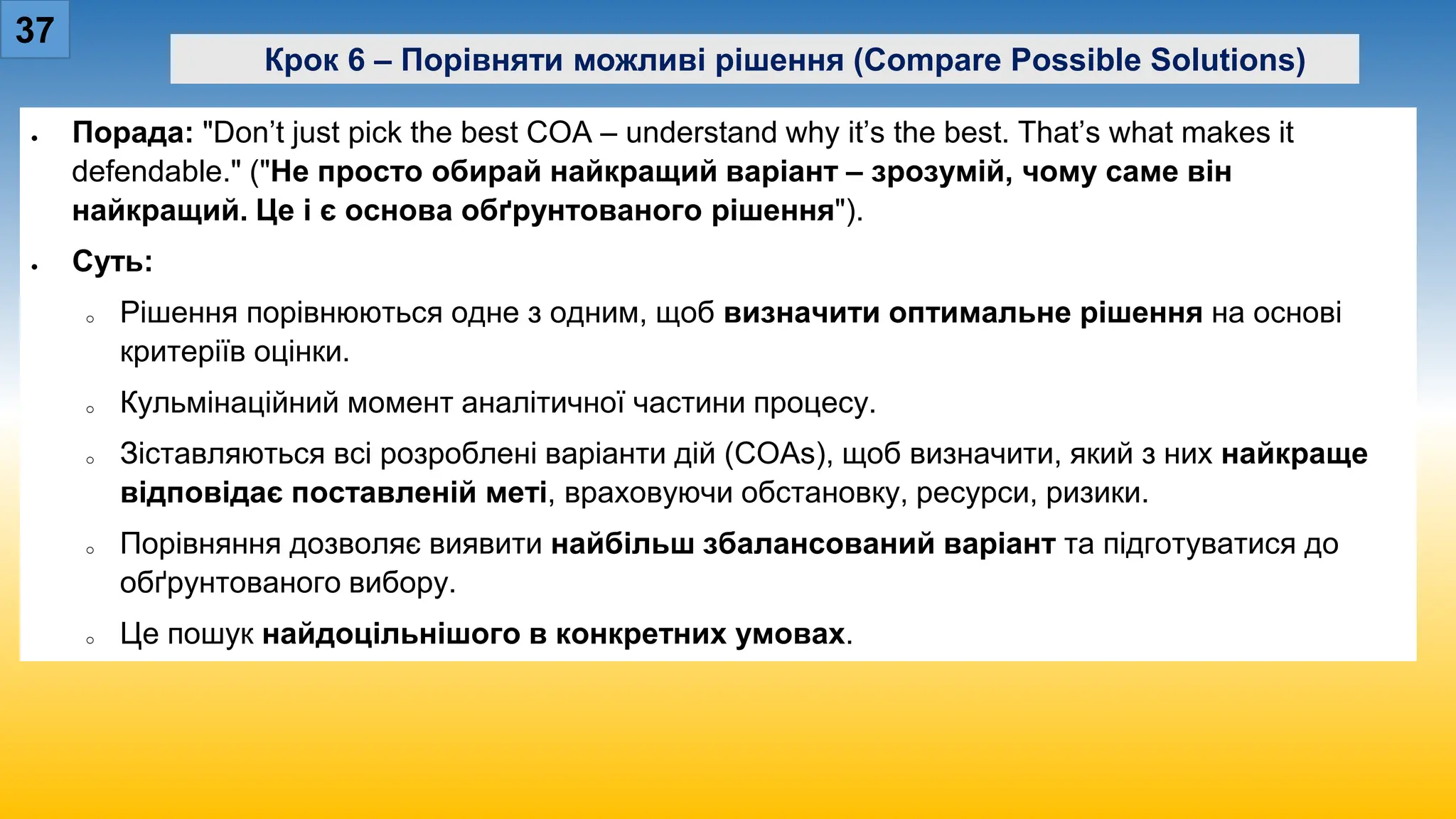 37
Крок 6 – Порівняти можливі рішення (Compare Possible Solutions)
• Порада: "Don’t just pick the best COA – understand why it’s the best. That’s what makes it
defendable." ("Не просто обирай найкращий варіант – зрозумій, чому саме він
найкращий. Це і є основа обґрунтованого рішення").
• Суть:
o Рішення порівнюються одне з одним, щоб визначити оптимальне рішення на основі
критеріїв оцінки.
o Кульмінаційний момент аналітичної частини процесу.
o Зіставляються всі розроблені варіанти дій (COAs), щоб визначити, який з них найкраще
відповідає поставленій меті, враховуючи обстановку, ресурси, ризики.
o Порівняння дозволяє виявити найбільш збалансований варіант та підготуватися до
обґрунтованого вибору.
o Це пошук найдоцільнішого в конкретних умовах.
 