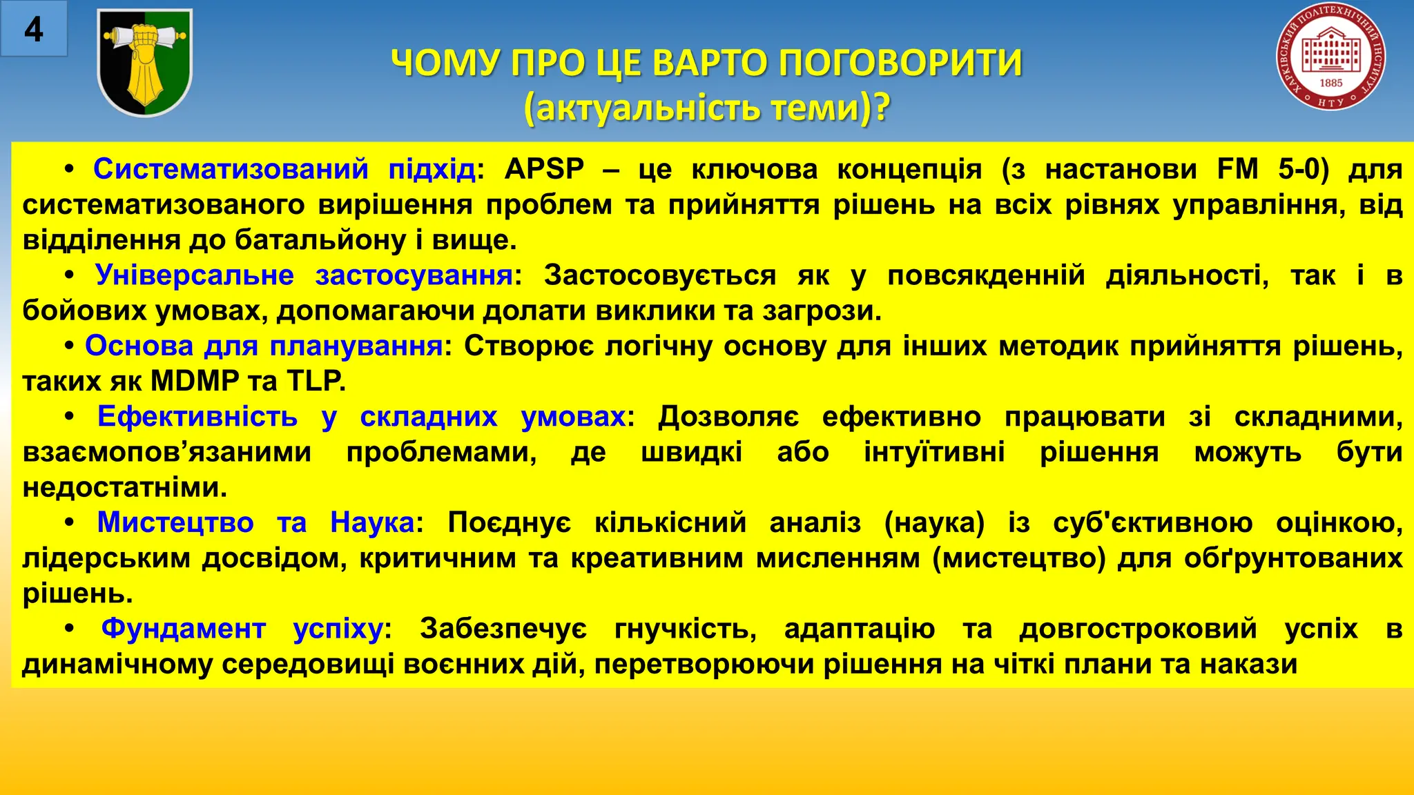 ЧОМУ ПРО ЦЕ ВАРТО ПОГОВОРИТИ
(актуальність теми)?
4
• Систематизований підхід: APSP – це ключова концепція (з настанови FM 5-0) для
систематизованого вирішення проблем та прийняття рішень на всіх рівнях управління, від
відділення до батальйону і вище.
• Універсальне застосування: Застосовується як у повсякденній діяльності, так і в
бойових умовах, допомагаючи долати виклики та загрози.
• Основа для планування: Створює логічну основу для інших методик прийняття рішень,
таких як MDMP та TLP.
• Ефективність у складних умовах: Дозволяє ефективно працювати зі складними,
взаємопов’язаними проблемами, де швидкі або інтуїтивні рішення можуть бути
недостатніми.
• Мистецтво та Наука: Поєднує кількісний аналіз (наука) із суб'єктивною оцінкою,
лідерським досвідом, критичним та креативним мисленням (мистецтво) для обґрунтованих
рішень.
• Фундамент успіху: Забезпечує гнучкість, адаптацію та довгостроковий успіх в
динамічному середовищі воєнних дій, перетворюючи рішення на чіткі плани та накази
 