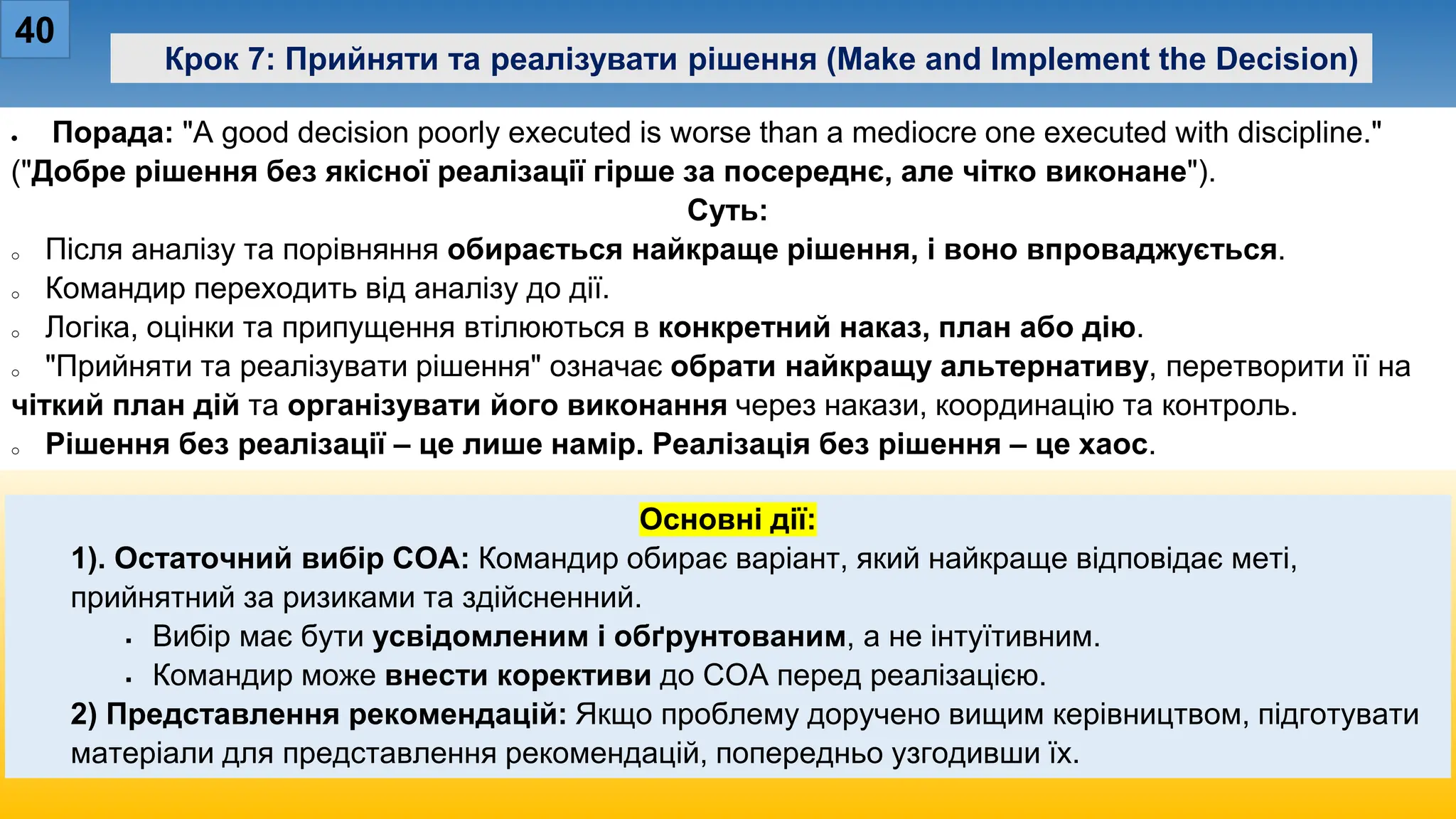 40
Крок 7: Прийняти та реалізувати рішення (Make and Implement the Decision)
• Порада: "A good decision poorly executed is worse than a mediocre one executed with discipline."
("Добре рішення без якісної реалізації гірше за посереднє, але чітко виконане").
Суть:
o Після аналізу та порівняння обирається найкраще рішення, і воно впроваджується.
o Командир переходить від аналізу до дії.
o Логіка, оцінки та припущення втілюються в конкретний наказ, план або дію.
o "Прийняти та реалізувати рішення" означає обрати найкращу альтернативу, перетворити її на
чіткий план дій та організувати його виконання через накази, координацію та контроль.
o Рішення без реалізації – це лише намір. Реалізація без рішення – це хаос.
Основні дії:
1). Остаточний вибір COA: Командир обирає варіант, який найкраще відповідає меті,
прийнятний за ризиками та здійсненний.
 Вибір має бути усвідомленим і обґрунтованим, а не інтуїтивним.
 Командир може внести корективи до COA перед реалізацією.
2) Представлення рекомендацій: Якщо проблему доручено вищим керівництвом, підготувати
матеріали для представлення рекомендацій, попередньо узгодивши їх.
 