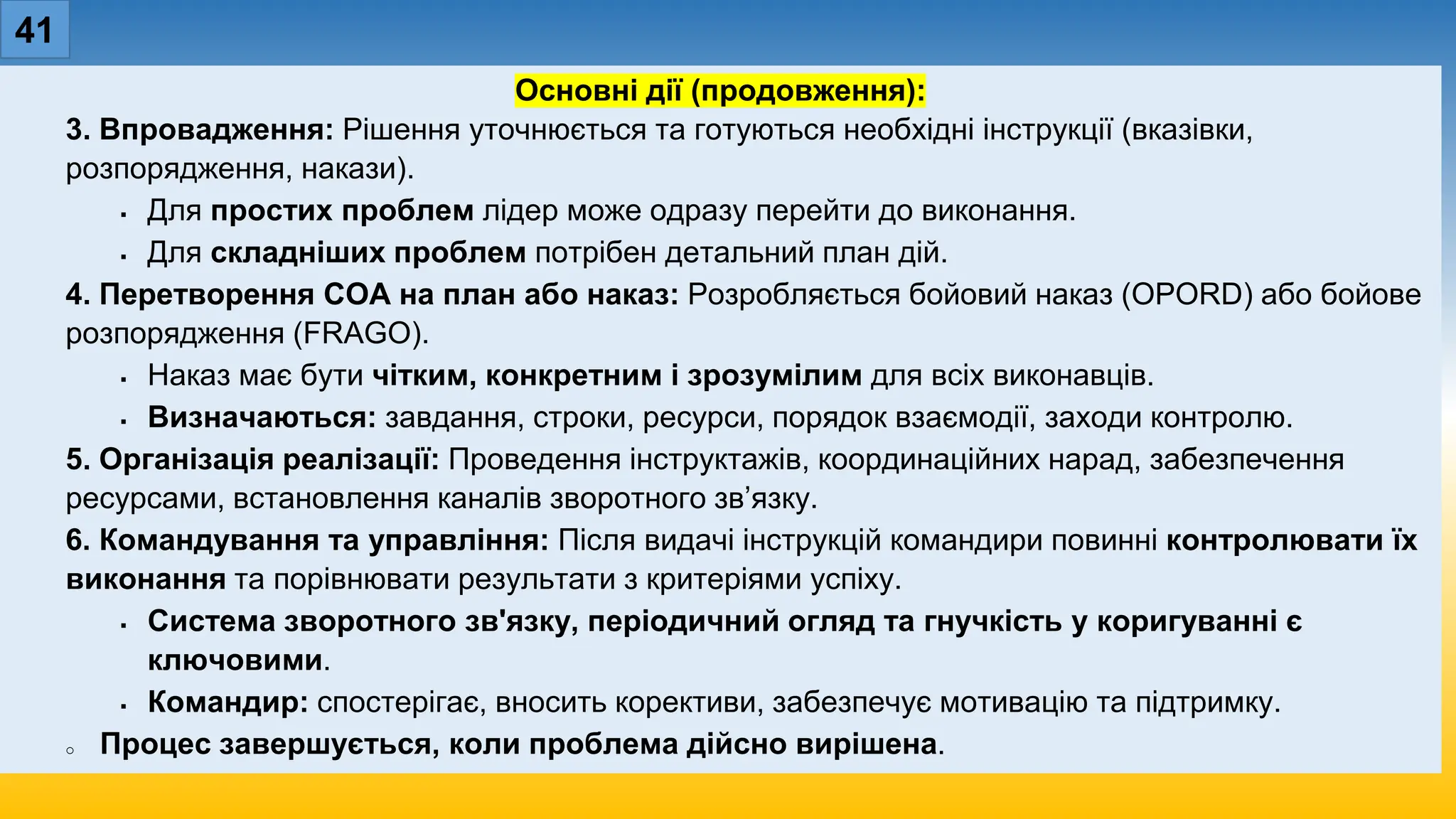 41
Основні дії (продовження):
3. Впровадження: Рішення уточнюється та готуються необхідні інструкції (вказівки,
розпорядження, накази).
 Для простих проблем лідер може одразу перейти до виконання.
 Для складніших проблем потрібен детальний план дій.
4. Перетворення COA на план або наказ: Розробляється бойовий наказ (OPORD) або бойове
розпорядження (FRAGO).
 Наказ має бути чітким, конкретним і зрозумілим для всіх виконавців.
 Визначаються: завдання, строки, ресурси, порядок взаємодії, заходи контролю.
5. Організація реалізації: Проведення інструктажів, координаційних нарад, забезпечення
ресурсами, встановлення каналів зворотного зв’язку.
6. Командування та управління: Після видачі інструкцій командири повинні контролювати їх
виконання та порівнювати результати з критеріями успіху.
 Система зворотного зв'язку, періодичний огляд та гнучкість у коригуванні є
ключовими.
 Командир: спостерігає, вносить корективи, забезпечує мотивацію та підтримку.
o Процес завершується, коли проблема дійсно вирішена.
 