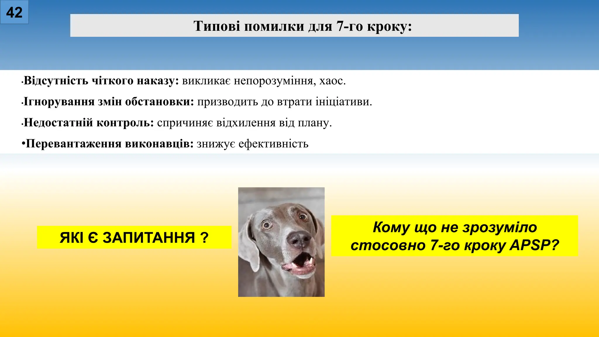 42
Типові помилки для 7-го кроку:
•Відсутність чіткого наказу: викликає непорозуміння, хаос.
•Ігнорування змін обстановки: призводить до втрати ініціативи.
•Недостатній контроль: спричиняє відхилення від плану.
•Перевантаження виконавців: знижує ефективність
Кому що не зрозуміло
стосовно 7-го кроку APSP?
ЯКІ Є ЗАПИТАННЯ ?
 