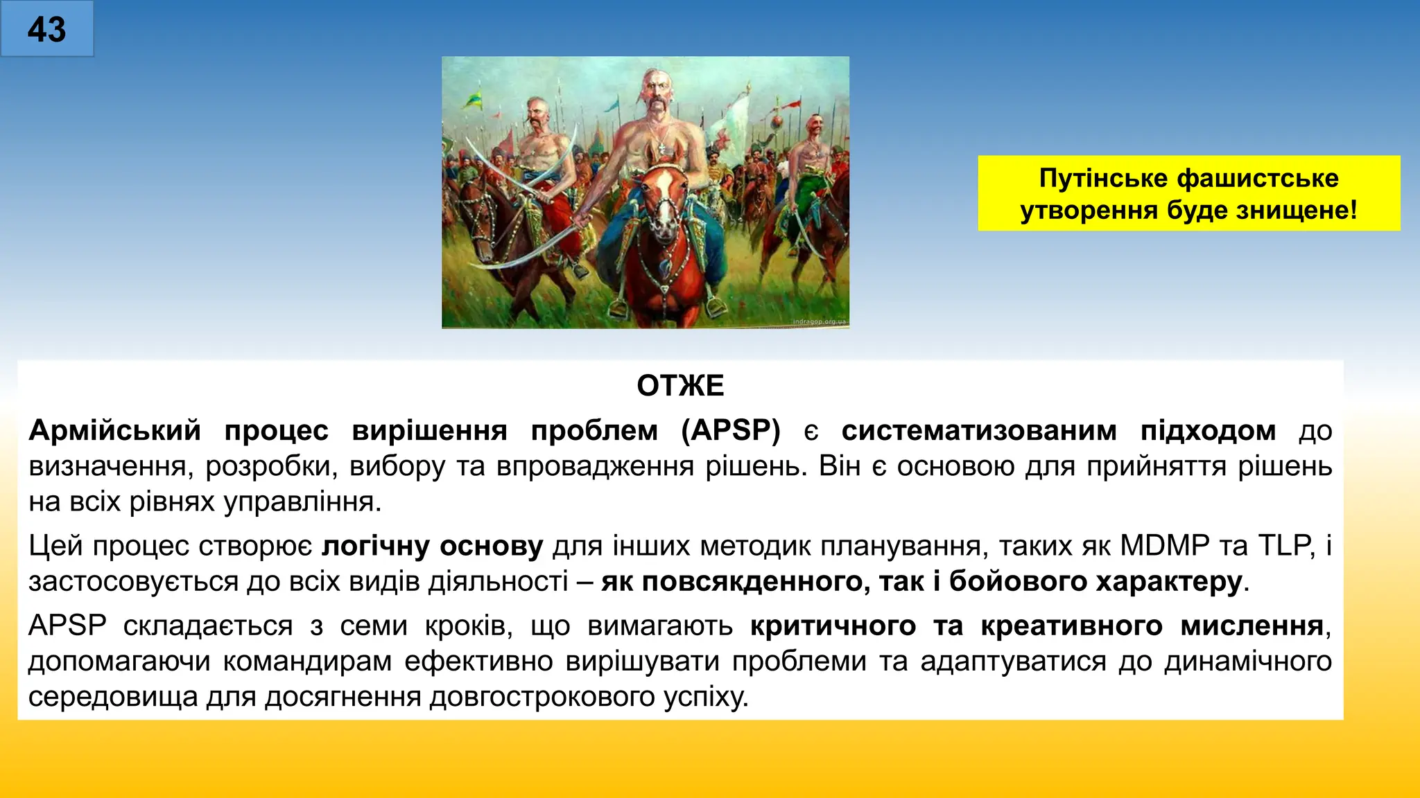 43
Путінське фашистське
утворення буде знищене!
ОТЖЕ
Армійський процес вирішення проблем (APSP) є систематизованим підходом до
визначення, розробки, вибору та впровадження рішень. Він є основою для прийняття рішень
на всіх рівнях управління.
Цей процес створює логічну основу для інших методик планування, таких як MDMP та TLP, і
застосовується до всіх видів діяльності – як повсякденного, так і бойового характеру.
APSP складається з семи кроків, що вимагають критичного та креативного мислення,
допомагаючи командирам ефективно вирішувати проблеми та адаптуватися до динамічного
середовища для досягнення довгострокового успіху.
 