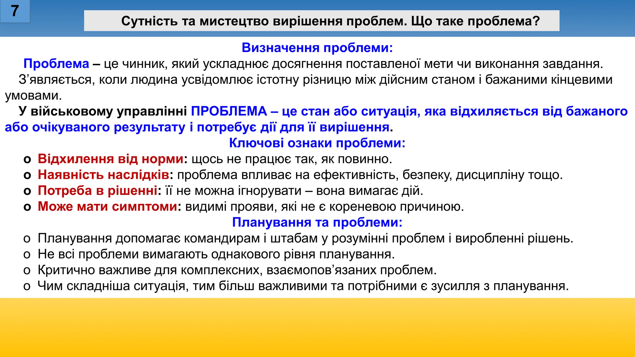 Визначення проблеми:
Проблема – це чинник, який ускладнює досягнення поставленої мети чи виконання завдання.
З’являється, коли людина усвідомлює істотну різницю між дійсним станом і бажаними кінцевими
умовами.
У військовому управлінні ПРОБЛЕМА – це стан або ситуація, яка відхиляється від бажаного
або очікуваного результату і потребує дії для її вирішення.
Ключові ознаки проблеми:
o Відхилення від норми: щось не працює так, як повинно.
o Наявність наслідків: проблема впливає на ефективність, безпеку, дисципліну тощо.
o Потреба в рішенні: її не можна ігнорувати – вона вимагає дій.
o Може мати симптоми: видимі прояви, які не є кореневою причиною.
Планування та проблеми:
o Планування допомагає командирам і штабам у розумінні проблем і виробленні рішень.
o Не всі проблеми вимагають однакового рівня планування.
o Критично важливе для комплексних, взаємопов’язаних проблем.
o Чим складніша ситуація, тим більш важливими та потрібними є зусилля з планування.
7
Сутність та мистецтво вирішення проблем. Що таке проблема?
 