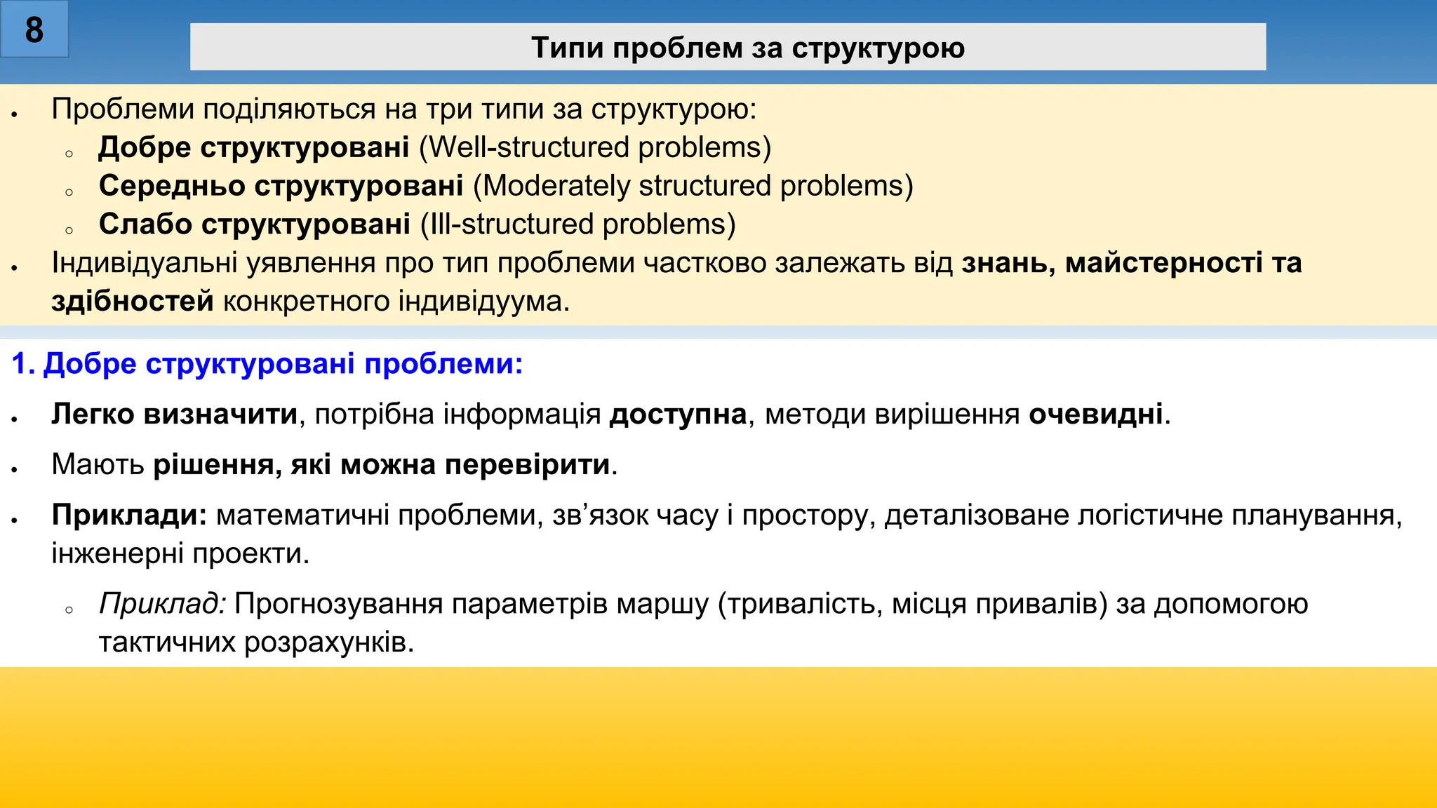 • Проблеми поділяються на три типи за структурою:
o Добре структуровані (Well-structured problems)
o Середньо структуровані (Moderately structured problems)
o Слабо структуровані (Ill-structured problems)
• Індивідуальні уявлення про тип проблеми частково залежать від знань, майстерності та
здібностей конкретного індивідуума.
8 Типи проблем за структурою
1. Добре структуровані проблеми:
• Легко визначити, потрібна інформація доступна, методи вирішення очевидні.
• Мають рішення, які можна перевірити.
• Приклади: математичні проблеми, зв’язок часу і простору, деталізоване логістичне планування,
інженерні проекти.
o Приклад: Прогнозування параметрів маршу (тривалість, місця привалів) за допомогою
тактичних розрахунків.
 