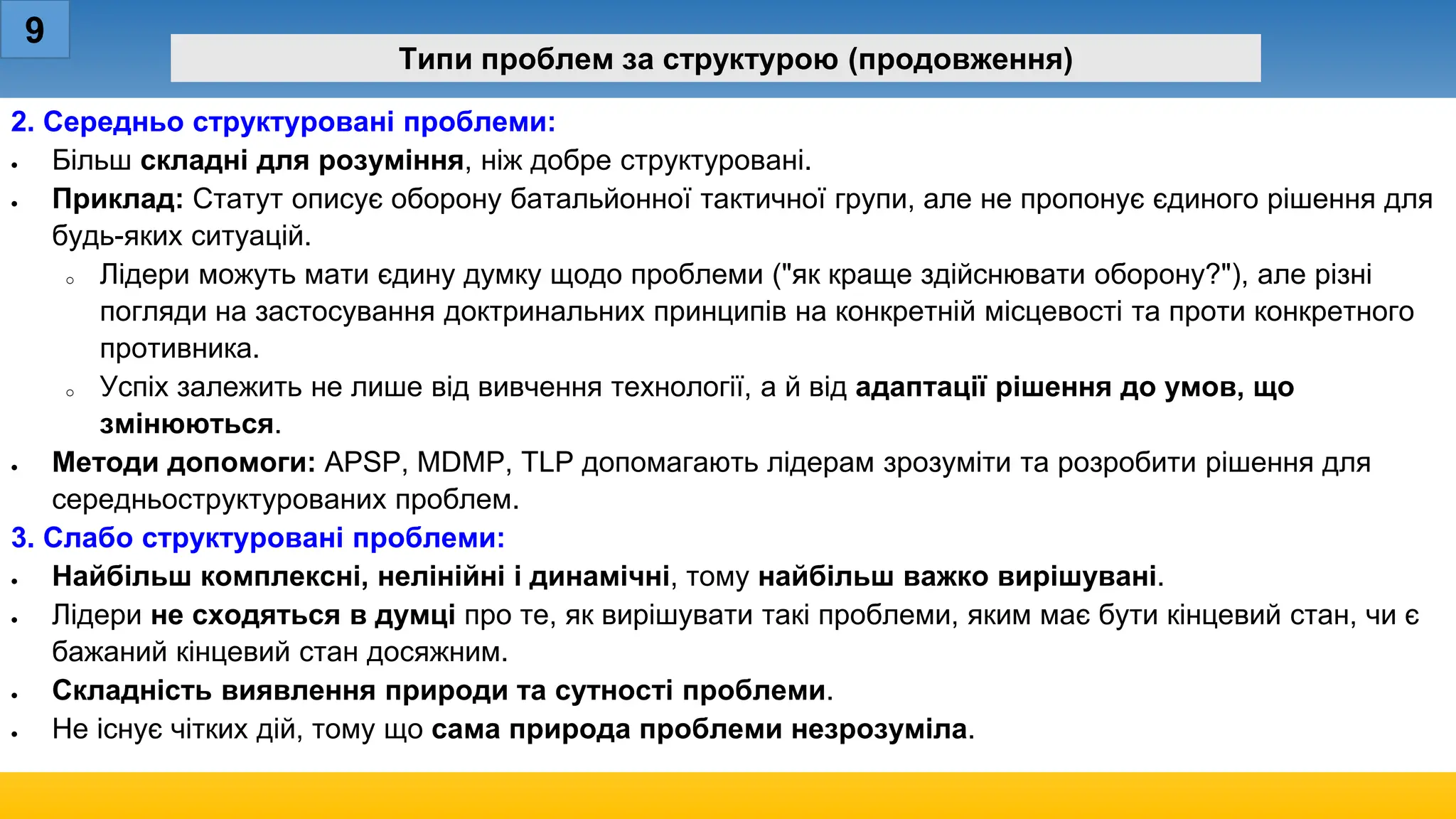 9
Типи проблем за структурою (продовження)
2. Середньо структуровані проблеми:
• Більш складні для розуміння, ніж добре структуровані.
• Приклад: Статут описує оборону батальйонної тактичної групи, але не пропонує єдиного рішення для
будь-яких ситуацій.
o Лідери можуть мати єдину думку щодо проблеми ("як краще здійснювати оборону?"), але різні
погляди на застосування доктринальних принципів на конкретній місцевості та проти конкретного
противника.
o Успіх залежить не лише від вивчення технології, а й від адаптації рішення до умов, що
змінюються.
• Методи допомоги: APSP, MDMP, TLP допомагають лідерам зрозуміти та розробити рішення для
середньоструктурованих проблем.
3. Слабо структуровані проблеми:
• Найбільш комплексні, нелінійні і динамічні, тому найбільш важко вирішувані.
• Лідери не сходяться в думці про те, як вирішувати такі проблеми, яким має бути кінцевий стан, чи є
бажаний кінцевий стан досяжним.
• Складність виявлення природи та сутності проблеми.
• Не існує чітких дій, тому що сама природа проблеми незрозуміла.
 