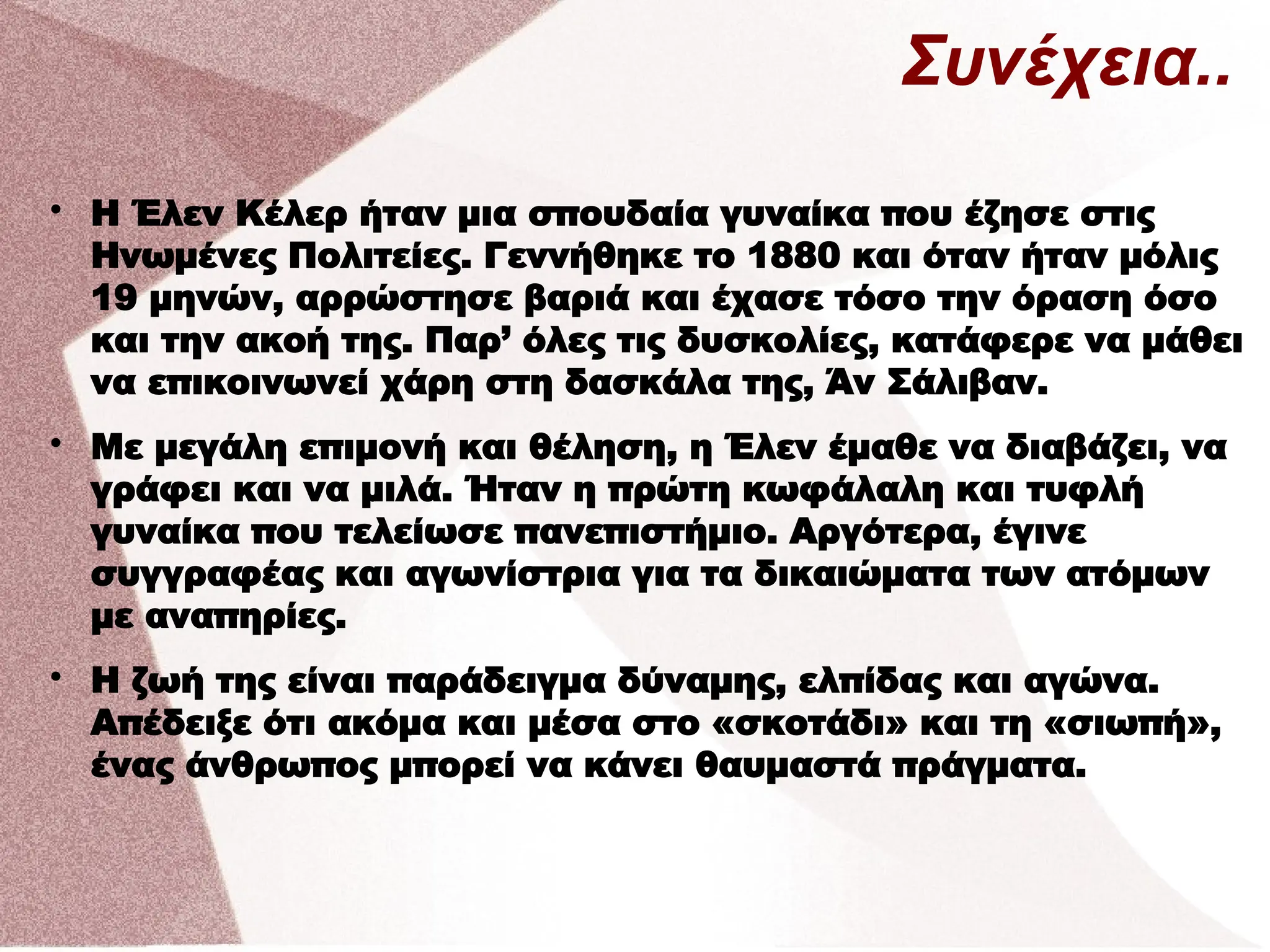 Συνέχεια..

Η Έλεν Κέλερ ήταν μια σπουδαία γυναίκα που έζησε στις
Ηνωμένες Πολιτείες. Γεννήθηκε το 1880 και όταν ήταν μόλις
19 μηνών, αρρώστησε βαριά και έχασε τόσο την όραση όσο
και την ακοή της. Παρ’ όλες τις δυσκολίες, κατάφερε να μάθει
να επικοινωνεί χάρη στη δασκάλα της, Άν Σάλιβαν.

Με μεγάλη επιμονή και θέληση, η Έλεν έμαθε να διαβάζει, να
γράφει και να μιλά. Ήταν η πρώτη κωφάλαλη και τυφλή
γυναίκα που τελείωσε πανεπιστήμιο. Αργότερα, έγινε
συγγραφέας και αγωνίστρια για τα δικαιώματα των ατόμων
με αναπηρίες.

Η ζωή της είναι παράδειγμα δύναμης, ελπίδας και αγώνα.
Απέδειξε ότι ακόμα και μέσα στο «σκοτάδι» και τη «σιωπή»,
ένας άνθρωπος μπορεί να κάνει θαυμαστά πράγματα.
 