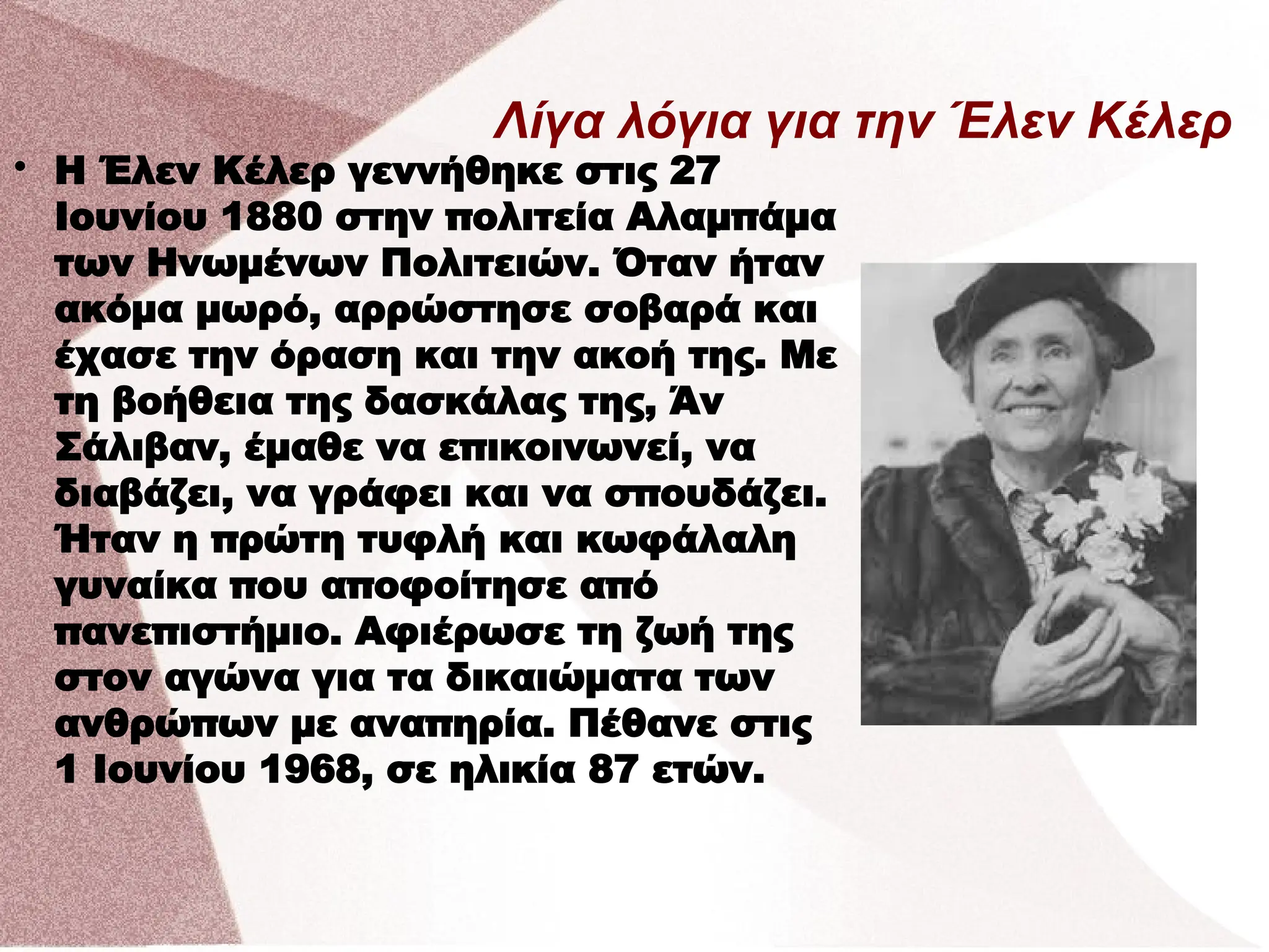 Λίγα λόγια για την Έλεν Κέλερ

Η Έλεν Κέλερ γεννήθηκε στις 27
Ιουνίου 1880 στην πολιτεία Αλαμπάμα
των Ηνωμένων Πολιτειών. Όταν ήταν
ακόμα μωρό, αρρώστησε σοβαρά και
έχασε την όραση και την ακοή της. Με
τη βοήθεια της δασκάλας της, Άν
Σάλιβαν, έμαθε να επικοινωνεί, να
διαβάζει, να γράφει και να σπουδάζει.
Ήταν η πρώτη τυφλή και κωφάλαλη
γυναίκα που αποφοίτησε από
πανεπιστήμιο. Αφιέρωσε τη ζωή της
στον αγώνα για τα δικαιώματα των
ανθρώπων με αναπηρία. Πέθανε στις
1 Ιουνίου 1968, σε ηλικία 87 ετών.
 