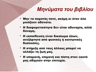 Μηνύματα του βιβλίου

Μην τα παρατάς ποτέ, ακόμη κι όταν όλα
μοιάζουν αδύνατα.

Η διαφορετικότητα δεν είναι αδυναμία, αλλά
δύναμη.

Η εκπαίδευση είναι δικαίωμα όλων,
ανεξάρτητα από φυσικές ή κοινωνικές
δυσκολίες.

Η στήριξη από τους άλλους μπορεί να
αλλάξει τη ζωή μας.

Η υπομονή, επιμονή και πίστη στον εαυτό
μας οδηγούν στην επιτυχία.
 