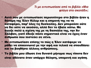 Τι με εντυπωσίασε από το βιβλίο «Μια
φλόγα στο σκοτάδι»;

Αυτό που με εντυπωσίασε περισσότερο στο βιβλίο ήταν η
δύναμη της Έλεν Κέλερ και η επιμονή της να τα
καταφέρει, παρ’ όλες τις δυσκολίες. Δεν μπορούσε ούτε
να δει ούτε να ακούσει, αλλά δεν το έβαλε κάτω. Με
άγγιξε πολύ η σχέση της με τη δασκάλα της, την Άν
Σάλιβαν, γιατί έδειξε πόσο σημαντικό είναι να έχεις έναν
άνθρωπο που πιστεύει σε σένα.

Με εντυπωσίασε επίσης το πώς η Έλεν κατάφερε να
μάθει να επικοινωνεί με την αφή και τελικά να σπουδάσει
και να βοηθήσει άλλους ανθρώπους.

Το βιβλίο μου έδωσε ένα δυνατό μήνυμα: πως τίποτα δεν
είναι αδύνατο όταν υπάρχει θέληση, υπομονή και αγάπη.
 