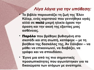 Λίγα λόγια για την υπόθεση:

Το βιβλίο παρουσιάζει τη ζωή της Έλεν
Κέλερ, ενός κοριτσιού που γεννήθηκε υγιές
αλλά σε πολύ μικρή ηλικία έχασε την
όραση και την ακοή της εξαιτίας μιας
ασθένειας.

Παρόλο που βρέθηκε βυθισμένη στο
σκοτάδι και στη σιωπή, κατάφερε – με τη
βοήθεια της δασκάλας της, Άν Σάλιβαν – να
μάθει να επικοινωνεί, να διαβάζει, να
γράφει και να σπουδάσει.

Έγινε μια από τις πιο σημαντικές
προσωπικότητες που αγωνίστηκαν για τα
δικαιώματα των ατόμων με αναπηρία.
 
