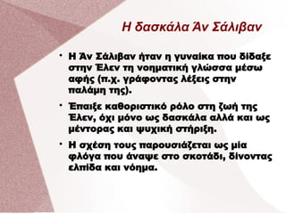 Η δασκάλα Άν Σάλιβαν

Η Άν Σάλιβαν ήταν η γυναίκα που δίδαξε
στην Έλεν τη νοηματική γλώσσα μέσω
αφής (π.χ. γράφοντας λέξεις στην
παλάμη της).

Έπαιξε καθοριστικό ρόλο στη ζωή της
Έλεν, όχι μόνο ως δασκάλα αλλά και ως
μέντορας και ψυχική στήριξη.

Η σχέση τους παρουσιάζεται ως μία
φλόγα που άναψε στο σκοτάδι, δίνοντας
ελπίδα και νόημα.
 