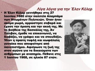 Λίγα λόγια για την Έλεν Κέλερ

Η Έλεν Κέλερ γεννήθηκε στις 27
Ιουνίου 1880 στην πολιτεία Αλαμπάμα
των Ηνωμένων Πολιτειών. Όταν ήταν
ακόμα μωρό, αρρώστησε σοβαρά και
έχασε την όραση και την ακοή της. Με
τη βοήθεια της δασκάλας της, Άν
Σάλιβαν, έμαθε να επικοινωνεί, να
διαβάζει, να γράφει και να σπουδάζει.
Ήταν η πρώτη τυφλή και κωφάλαλη
γυναίκα που αποφοίτησε από
πανεπιστήμιο. Αφιέρωσε τη ζωή της
στον αγώνα για τα δικαιώματα των
ανθρώπων με αναπηρία. Πέθανε στις
1 Ιουνίου 1968, σε ηλικία 87 ετών.
 