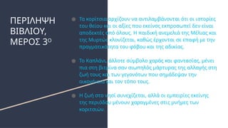 ΠΕΡΙΛΗΨΗ
ΒΙΒΛΙΟΥ,
ΜΕΡΟΣ 3Ο
● Τα κορίτσια αρχίζουν να αντιλαμβάνονται ότι οι ιστορίες
του θείου και οι αξίες που εκείνος εκπροσωπεί δεν είναι
αποδεκτές από όλους. Η παιδική ανεμελιά της Μέλιας και
της Μυρτώς κλονίζεται, καθώς έρχονται σε επαφή με την
πραγματικότητα του φόβου και της αδικίας.
● Το Καπλάνι, άλλοτε σύμβολο χαράς και φαντασίας, μένει
πια στη βιτρίνα σαν σιωπηλός μάρτυρας της αλλαγής στη
ζωή τους και των γεγονότων που σημάδεψαν την
οικογένεια και τον τόπο τους.
● Η ζωή στο νησί συνεχίζεται, αλλά οι εμπειρίες εκείνης
της περιόδου μένουν χαραγμένες στις μνήμες των
κοριτσιών.
 